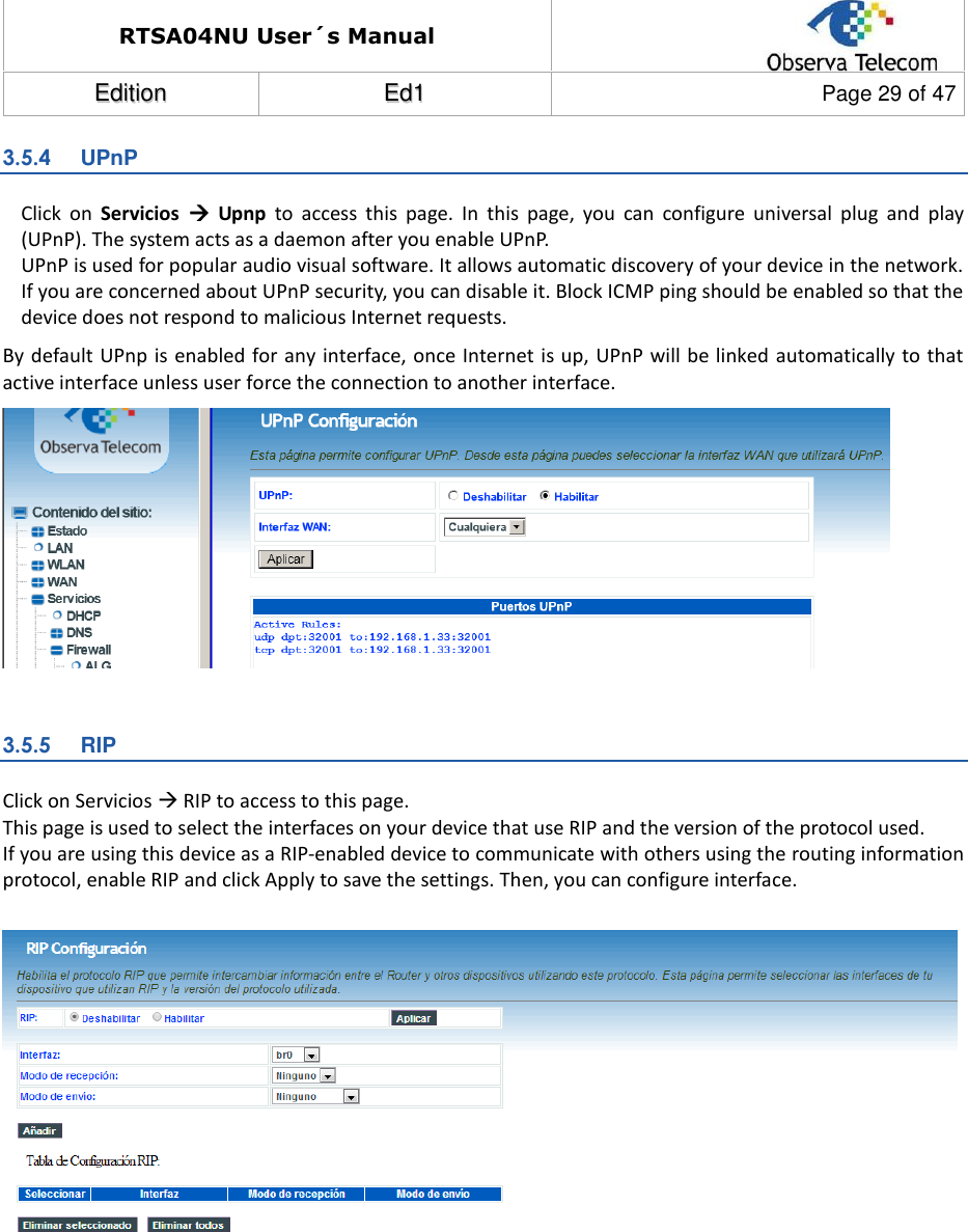 RTSA04NU User´s Manual  EEddiittiioonn  EEdd11  Page 29 of 47  3.5.4  UPnP Click  on  Servicios    Upnp  to  access  this  page.  In  this  page,  you  can  configure  universal  plug  and  play (UPnP). The system acts as a daemon after you enable UPnP. UPnP is used for popular audio visual software. It allows automatic discovery of your device in the network. If you are concerned about UPnP security, you can disable it. Block ICMP ping should be enabled so that the device does not respond to malicious Internet requests. By default UPnp is  enabled for any interface, once Internet is up, UPnP will be linked automatically to that active interface unless user force the connection to another interface.   3.5.5  RIP Click on Servicios  RIP to access to this page. This page is used to select the interfaces on your device that use RIP and the version of the protocol used. If you are using this device as a RIP-enabled device to communicate with others using the routing information protocol, enable RIP and click Apply to save the settings. Then, you can configure interface.            
