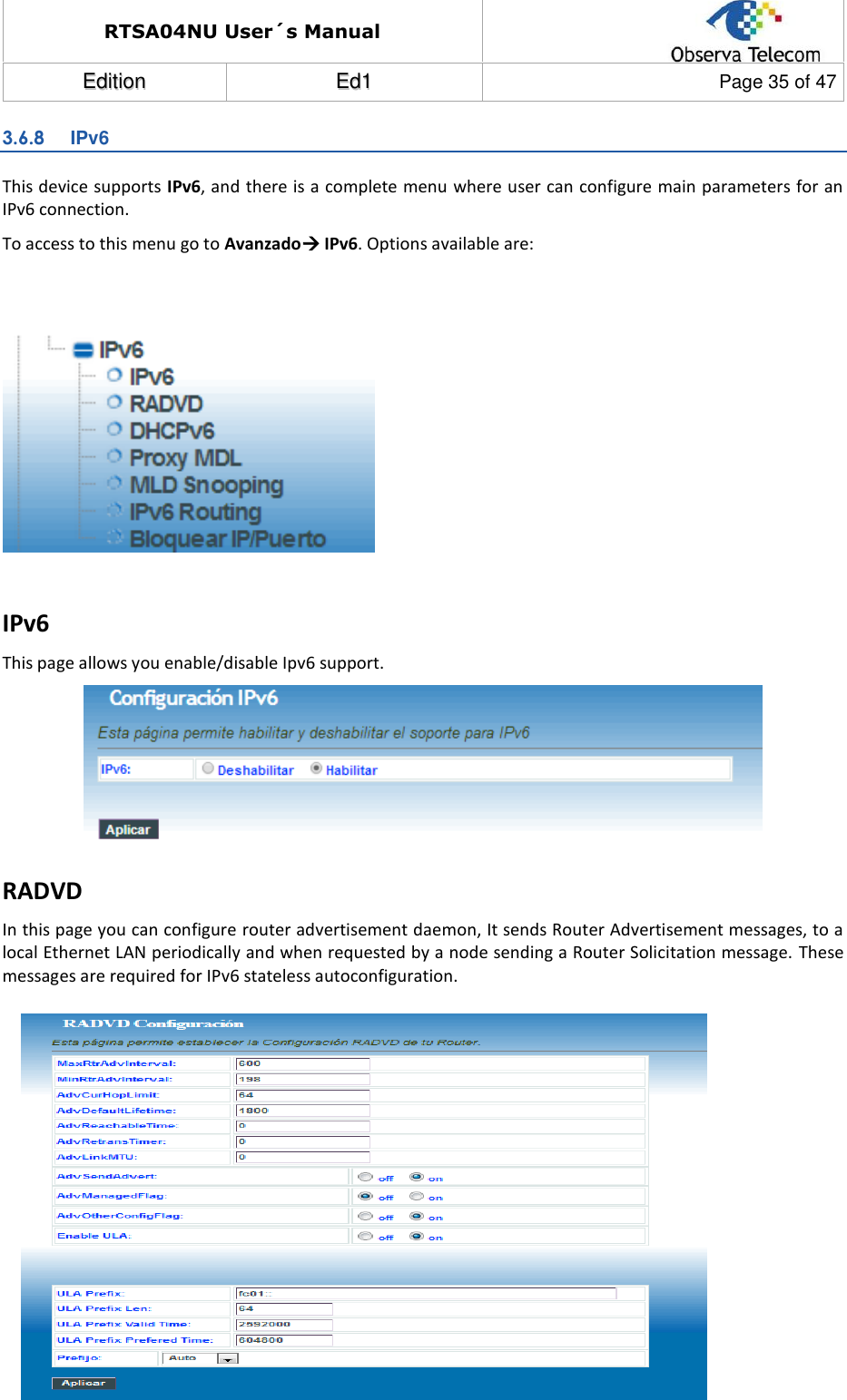 RTSA04NU User´s Manual  EEddiittiioonn  EEdd11  Page 35 of 47  3.6.8  IPv6 This device supports IPv6, and there is a complete menu where user can configure main parameters for an IPv6 connection. To access to this menu go to Avanzado IPv6. Options available are:     IPv6 This page allows you enable/disable Ipv6 support.  RADVD In this page you can configure router advertisement daemon, It sends Router Advertisement messages, to a local Ethernet LAN periodically and when requested by a node sending a Router Solicitation message.  These messages are required for IPv6 stateless autoconfiguration.            