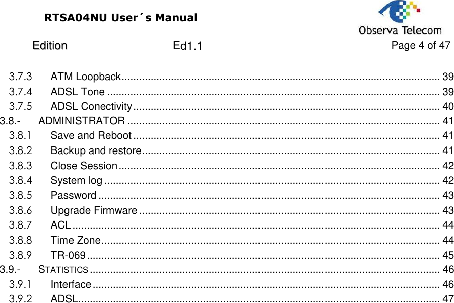 RTSA04NU User´s Manual EEddiittiioonn   Ed1.1  Page 4 of 47 3.7.3 ATM Loopback .............................................................................................................. 39 3.7.4 ADSL Tone ................................................................................................................... 39 3.7.5 ADSL Conectivity .......................................................................................................... 40 3.8.- ADMINISTRATOR ............................................................................................................ 41 3.8.1 Save and Reboot .......................................................................................................... 41 3.8.2 Backup and restore ....................................................................................................... 41 3.8.3 Close Session ............................................................................................................... 42 3.8.4 System log .................................................................................................................... 42 3.8.5 Password ...................................................................................................................... 43 3.8.6 Upgrade Firmware ........................................................................................................ 43 3.8.7 ACL ............................................................................................................................... 44 3.8.8 Time Zone ..................................................................................................................... 44 3.8.9 TR-069 .......................................................................................................................... 45 3.9.- STATISTICS ......................................................................................................................... 46 3.9.1 Interface ........................................................................................................................ 46 3.9.2 ADSL............................................................................................................................. 47 