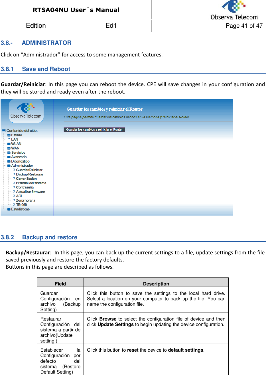 RTSA04NU User´s Manual  EEddiittiioonn  EEdd11  Page 41 of 47  3.8.-   ADMINISTRATOR Click on “Administrador” for access to some management features. 3.8.1  Save and Reboot Guardar/Reiniciar: In this page you can reboot the device. CPE will save changes in your configuration and they will be stored and ready even after the reboot.   3.8.2  Backup and restore Backup/Restaurar:  In this page, you can back up the current settings to a file, update settings from the file saved previously and restore the factory defaults. Buttons in this page are described as follows.  Field Description Guardar Configuración  en archivo  (Backup Setting) Click  this  button  to  save  the  settings  to  the  local  hard  drive. Select a location on your computer to back up the file. You can name the configuration file. Restaurar Configuración  del sistema a partir de archivo(Update setting ) Click Browse to  select the configuration file  of device and then click Update Settings to begin updating the device configuration. Establecer  la Configuración  por defecto  del sistema  (Restore Default Setting) Click this button to reset the device to default settings.  