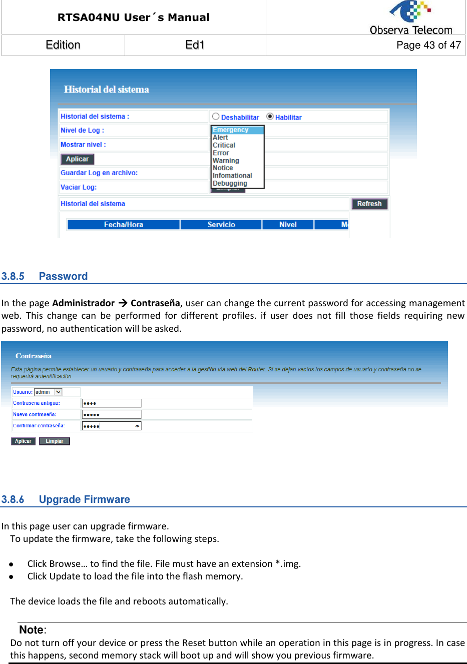RTSA04NU User´s Manual  EEddiittiioonn  EEdd11  Page 43 of 47    3.8.5  Password In the page Administrador  Contraseña, user can change the current password for accessing management web.  This  change  can  be  performed  for  different  profiles.  if  user  does  not  fill  those  fields  requiring  new password, no authentication will be asked.   3.8.6  Upgrade Firmware In this page user can upgrade firmware. To update the firmware, take the following steps.   Click Browse… to find the file. File must have an extension *.img.  Click Update to load the file into the flash memory.  The device loads the file and reboots automatically. Note: Do not turn off your device or press the Reset button while an operation in this page is in progress. In case this happens, second memory stack will boot up and will show you previous firmware.   