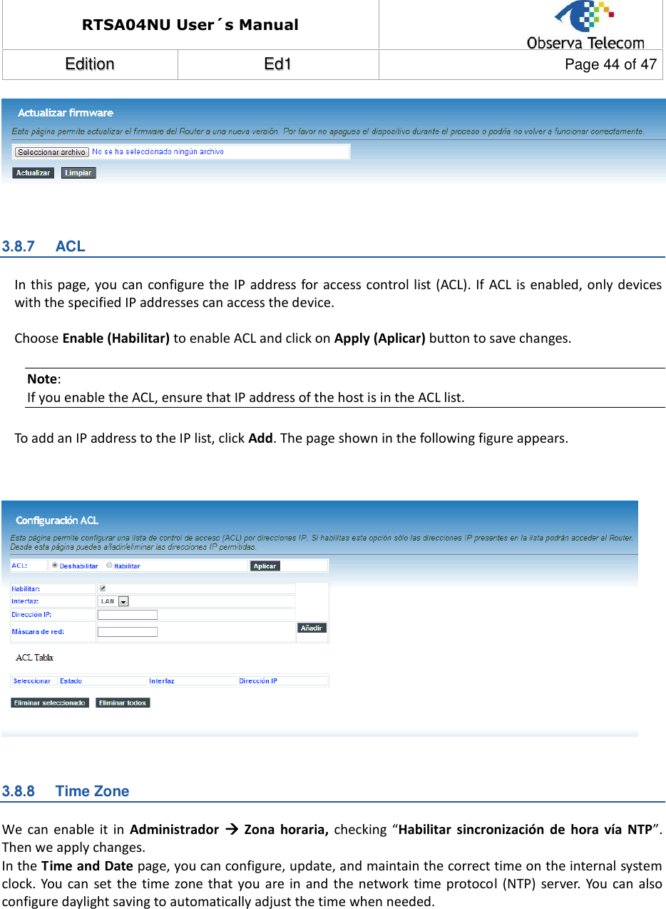RTSA04NU User´s Manual  EEddiittiioonn  EEdd11  Page 44 of 47   3.8.7  ACL In this page, you can configure the IP  address for access control list (ACL). If  ACL is enabled, only devices with the specified IP addresses can access the device.  Choose Enable (Habilitar) to enable ACL and click on Apply (Aplicar) button to save changes. Note: If you enable the ACL, ensure that IP address of the host is in the ACL list. To add an IP address to the IP list, click Add. The page shown in the following figure appears.     3.8.8  Time Zone We  can  enable  it in  Administrador    Zona  horaria,  checking  “Habilitar  sincronización  de  hora  vía  NTP”. Then we apply changes.  In the Time and Date page, you can configure, update, and maintain the correct time on the internal system clock.  You  can set  the time  zone that you  are in  and  the network  time protocol  (NTP) server. You  can also configure daylight saving to automatically adjust the time when needed.  