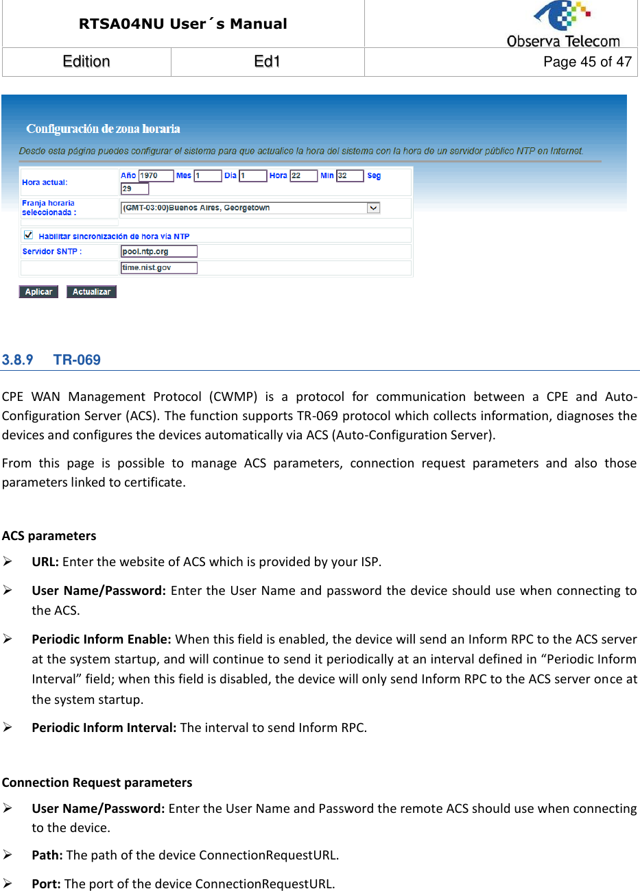 RTSA04NU User´s Manual  EEddiittiioonn  EEdd11  Page 45 of 47    3.8.9 TR-069 CPE  WAN  Management  Protocol  (CWMP)  is  a  protocol  for  communication  between  a  CPE  and  Auto-Configuration Server (ACS). The function supports TR-069 protocol which collects information, diagnoses the devices and configures the devices automatically via ACS (Auto-Configuration Server). From  this  page  is  possible  to  manage  ACS  parameters,  connection  request  parameters  and  also  those parameters linked to certificate.  ACS parameters  URL: Enter the website of ACS which is provided by your ISP.  User Name/Password: Enter the User Name and password the device should use when connecting to the ACS.  Periodic Inform Enable: When this field is enabled, the device will send an Inform RPC to the ACS server at the system startup, and will continue to send it periodically at an interval defined in “Periodic Inform Interval” field; when this field is disabled, the device will only send Inform RPC to the ACS server once at the system startup.  Periodic Inform Interval: The interval to send Inform RPC.  Connection Request parameters  User Name/Password: Enter the User Name and Password the remote ACS should use when connecting to the device.  Path: The path of the device ConnectionRequestURL.  Port: The port of the device ConnectionRequestURL. 