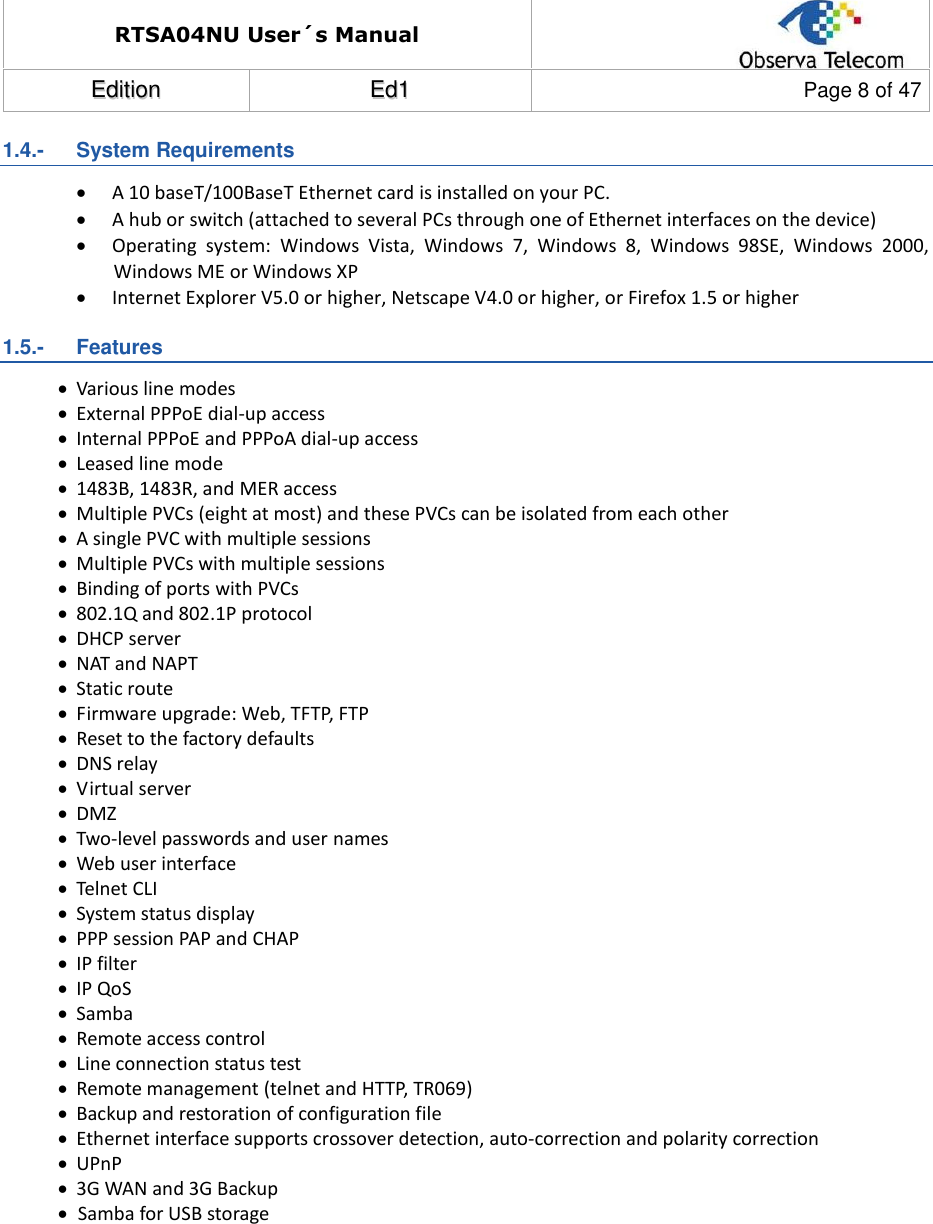 RTSA04NU User´s Manual  EEddiittiioonn  EEdd11  Page 8 of 47  1.4.-   System Requirements  A 10 baseT/100BaseT Ethernet card is installed on your PC.  A hub or switch (attached to several PCs through one of Ethernet interfaces on the device)  Operating  system:  Windows  Vista,  Windows  7,  Windows  8,  Windows  98SE,  Windows  2000, Windows ME or Windows XP  Internet Explorer V5.0 or higher, Netscape V4.0 or higher, or Firefox 1.5 or higher 1.5.-   Features  Various line modes  External PPPoE dial-up access  Internal PPPoE and PPPoA dial-up access  Leased line mode  1483B, 1483R, and MER access  Multiple PVCs (eight at most) and these PVCs can be isolated from each other  A single PVC with multiple sessions  Multiple PVCs with multiple sessions  Binding of ports with PVCs  802.1Q and 802.1P protocol  DHCP server  NAT and NAPT  Static route  Firmware upgrade: Web, TFTP, FTP  Reset to the factory defaults  DNS relay  Virtual server  DMZ  Two-level passwords and user names  Web user interface  Telnet CLI  System status display  PPP session PAP and CHAP  IP filter  IP QoS  Samba  Remote access control  Line connection status test  Remote management (telnet and HTTP, TR069)  Backup and restoration of configuration file  Ethernet interface supports crossover detection, auto-correction and polarity correction  UPnP  3G WAN and 3G Backup    Samba for USB storage          
