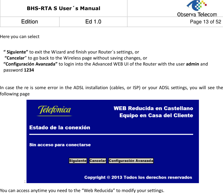 BHS-RTA S User´s Manual  EEddiittiioonn  EEdd  11..00  Page 13 of 52  Here you can select  “ Siguiente” to exit the Wizard and finish your Router´s settings, or  “Cancelar” to go back to the Wireless page without saving changes, or  “Configuración Avanzada” to login into the Advanced WEB UI of the Router with the user admin and password 1234  In case the re is  some error in the ADSL installation (cables, or  ISP) or your ADSL settings,  you will  see the following page :  You can access anytime you need to the “Web Reducida” to modify your settings.                    