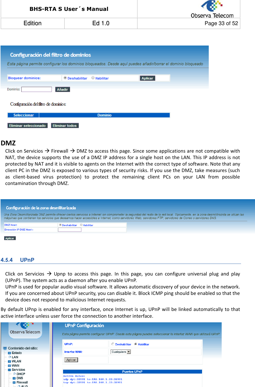 BHS-RTA S User´s Manual  EEddiittiioonn  EEdd  11..00  Page 33 of 52    DMZ Click on Servicios  Firewall  DMZ to access this page. Since some applications are not compatible with NAT, the device supports the use of a DMZ IP address for a single host on the LAN. This IP address is not protected by NAT and it is visible to agents on the Internet with the correct type of software. Note that any client PC in the DMZ is exposed to various types of security risks. If you use the DMZ, take measures (such as  client-based  virus  protection)  to  protect  the  remaining  client  PCs  on  your  LAN  from  possible contamination through DMZ.   4.5.4 UPnP Click  on  Servicios    Upnp  to  access  this  page.  In  this  page,  you  can  configure  universal  plug  and  play (UPnP). The system acts as a daemon after you enable UPnP. UPnP is used for popular audio visual software. It allows automatic discovery of your device in the network. If you are concerned about UPnP security, you can disable it. Block ICMP ping should be enabled so that the device does not respond to malicious Internet requests. By default UPnp is  enabled for any interface, once Internet is up, UPnP will be linked automatically to that active interface unless user force the connection to another interface.   