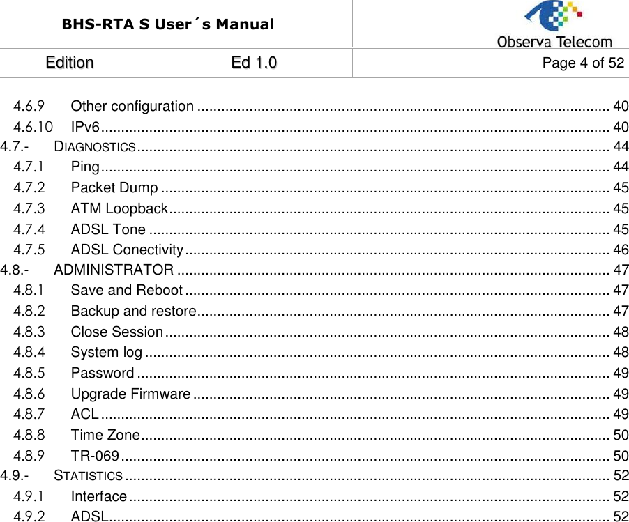 BHS-RTA S User´s Manual  EEddiittiioonn  EEdd  11..00  Page 4 of 52  4.6.9 Other configuration ....................................................................................................... 40 4.6.10 IPv6 ............................................................................................................................... 40 4.7.- DIAGNOSTICS ...................................................................................................................... 44 4.7.1 Ping ............................................................................................................................... 44 4.7.2 Packet Dump ................................................................................................................ 45 4.7.3 ATM Loopback .............................................................................................................. 45 4.7.4 ADSL Tone ................................................................................................................... 45 4.7.5 ADSL Conectivity .......................................................................................................... 46 4.8.- ADMINISTRATOR ............................................................................................................ 47 4.8.1 Save and Reboot .......................................................................................................... 47 4.8.2 Backup and restore ....................................................................................................... 47 4.8.3 Close Session ............................................................................................................... 48 4.8.4 System log .................................................................................................................... 48 4.8.5 Password ...................................................................................................................... 49 4.8.6 Upgrade Firmware ........................................................................................................ 49 4.8.7 ACL ............................................................................................................................... 49 4.8.8 Time Zone ..................................................................................................................... 50 4.8.9 TR-069 .......................................................................................................................... 50 4.9.- STATISTICS ......................................................................................................................... 52 4.9.1 Interface ........................................................................................................................ 52 4.9.2 ADSL............................................................................................................................. 52                       