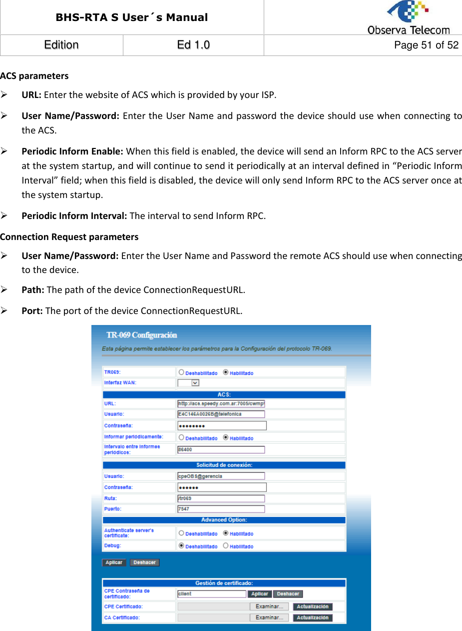 BHS-RTA S User´s Manual  EEddiittiioonn  EEdd  11..00  Page 51 of 52  ACS parameters  URL: Enter the website of ACS which is provided by your ISP.  User Name/Password: Enter the User Name and password the device should use when connecting to the ACS.  Periodic Inform Enable: When this field is enabled, the device will send an Inform RPC to the ACS server at the system startup, and will continue to send it periodically at an interval defined in “Periodic Inform Interval” field; when this field is disabled, the device will only send Inform RPC to the ACS server once at the system startup.  Periodic Inform Interval: The interval to send Inform RPC. Connection Request parameters  User Name/Password: Enter the User Name and Password the remote ACS should use when connecting to the device.  Path: The path of the device ConnectionRequestURL.  Port: The port of the device ConnectionRequestURL.          