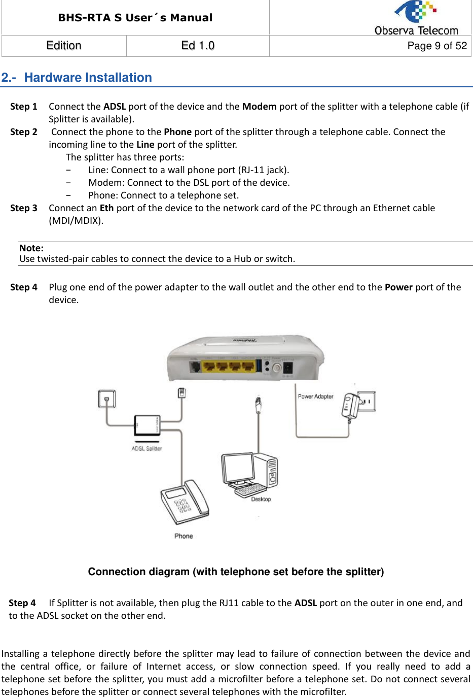 BHS-RTA S User´s Manual  EEddiittiioonn  EEdd  11..00  Page 9 of 52  2.-  Hardware Installation Step 1 Connect the ADSL port of the device and the Modem port of the splitter with a telephone cable (if Splitter is available).  Step 2  Connect the phone to the Phone port of the splitter through a telephone cable. Connect the incoming line to the Line port of the splitter. The splitter has three ports: − Line: Connect to a wall phone port (RJ-11 jack). − Modem: Connect to the DSL port of the device. − Phone: Connect to a telephone set. Step 3 Connect an Eth port of the device to the network card of the PC through an Ethernet cable (MDI/MDIX). Note: Use twisted-pair cables to connect the device to a Hub or switch. Step 4 Plug one end of the power adapter to the wall outlet and the other end to the Power port of the device.               Connection diagram (with telephone set before the splitter)  Step 4   If Splitter is not available, then plug the RJ11 cable to the ADSL port on the outer in one end, and to the ADSL socket on the other end.    Installing a telephone directly before the splitter may lead to failure of connection between the device and the  central  office,  or  failure  of  Internet  access,  or  slow  connection  speed.  If  you  really  need  to  add  a telephone set before the splitter, you must add a microfilter before a telephone set. Do not connect several telephones before the splitter or connect several telephones with the microfilter.       