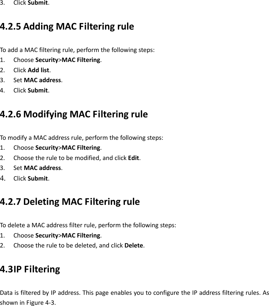   3. ClickSubmit.4.2.5 AddingMACFilteringruleToaddaMACfilteringrule,performthefollowingsteps:1. ChooseSecurity&gt;MACFiltering.2. ClickAddlist.3. SetMACaddress.4. ClickSubmit.4.2.6 ModifyingMACFilteringruleTomodifyaMACaddressrule,performthefollowingsteps:1. ChooseSecurity&gt;MACFiltering.2. Choosetheruletobemodified,andclickEdit.3. SetMACaddress.4. ClickSubmit. 4.2.7 DeletingMACFilteringruleTodeleteaMACaddressfilterrule,performthefollowingsteps:1. ChooseSecurity&gt;MACFiltering.2. Choosetheruletobedeleted,andclickDelete.4.3 IPFilteringDataisfilteredbyIPaddress.ThispageenablesyoutoconfiguretheIPaddressfilteringrules.AsshowninFigure4‐3.