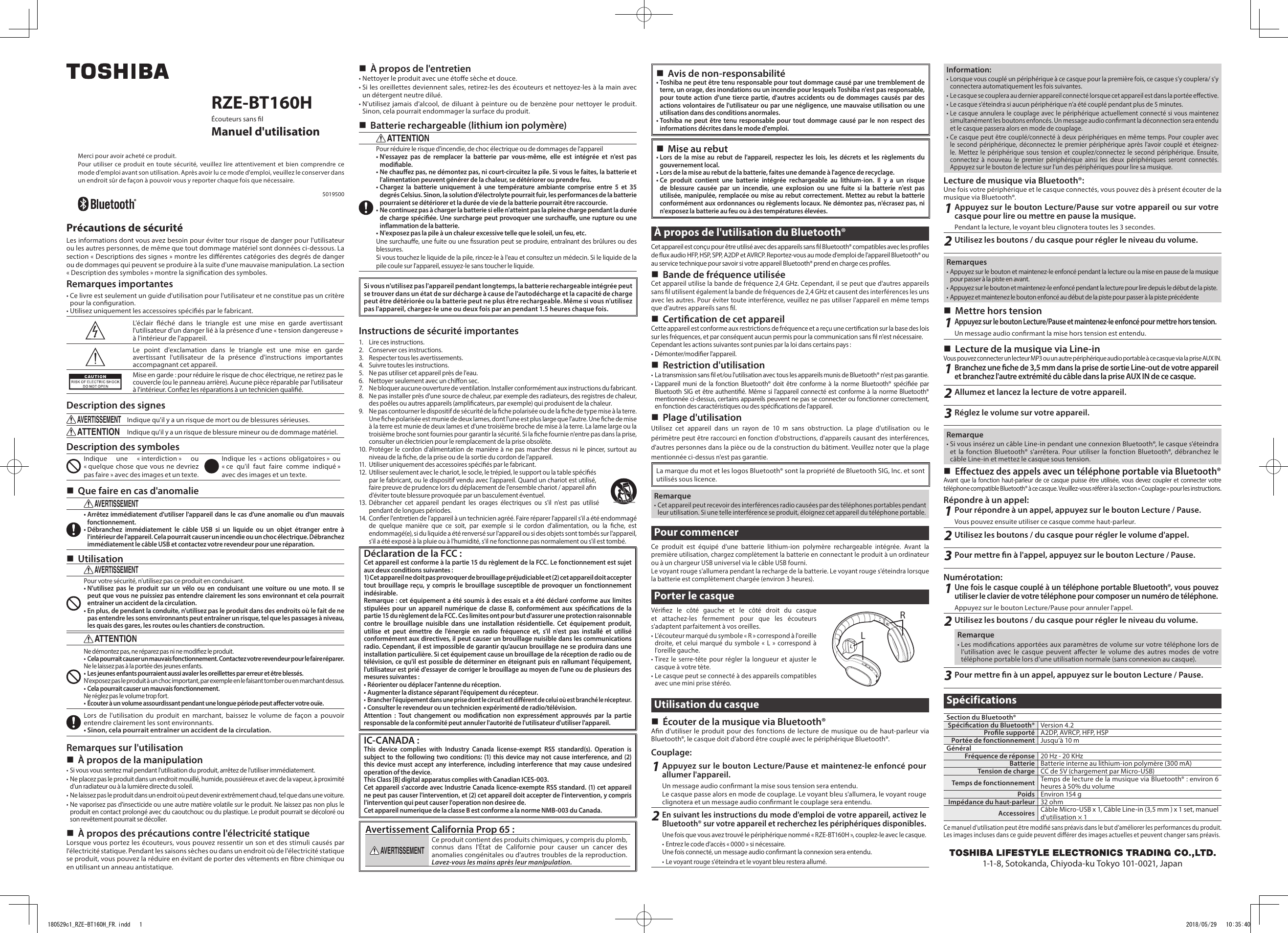  Avis de non-responsabilité• Toshiba ne peut être tenu responsable pour tout dommage causé par une tremblement de terre, un orage, des inondations ou un incendie pour lesquels Toshiba n&apos;est pas responsable, pour toute action d&apos;une tierce partie, d&apos;autres accidents ou de dommages causés par des actions volontaires de l&apos;utilisateur ou par une négligence, une mauvaise utilisation ou une utilisation dans des conditions anormales.• Toshiba ne peut être tenu responsable pour tout dommage causé par le non respect des informations décrites dans le mode d&apos;emploi. Mise au rebut• Lors de la mise au rebut de l&apos;appareil, respectez les lois, les décrets et les règlements du gouvernement local.• Lors de la mise au rebut de la batterie, faites une demande à l&apos;agence de recyclage.• Ce produit contient une batterie intégrée rechargeable au lithium-ion. Il y a un risque de blessure causée par un incendie, une explosion ou une fuite si la batterie n&apos;est pas utilisée, manipulée, remplacée ou mise au rebut correctement. Mettez au rebut la batterie conformément aux ordonnances ou règlements locaux. Ne démontez pas, n&apos;écrasez pas, ni n&apos;exposez la batterie au feu ou à des températures élevées.À propos de l&apos;utilisation du Bluetooth®Cet appareil est conçu pour être utilisé avec des appareils sans l Bluetooth® compatibles avec les proles de ux audio HFP, HSP, SPP, A2DP et AVRCP. Reportez-vous au mode d&apos;emploi de l&apos;appareil Bluetooth® ou au service technique pour savoir si votre appareil Bluetooth® prend en charge ces proles. Bande de fréquence utiliséeCet appareil utilise la bande de fréquence 2,4 GHz. Cependant, il se peut que d&apos;autres appareils sans l utilisent également la bande de fréquences de 2,4 GHz et causent des interférences les uns avec les autres. Pour éviter toute interférence, veuillez ne pas utiliser l&apos;appareil en même temps que d&apos;autres appareils sans l. Certication de cet appareilCette appareil est conforme aux restrictions de fréquence et a reçu une certication sur la base des lois sur les fréquences, et par conséquent aucun permis pour la communication sans l n&apos;est nécessaire.Cependant les actions suivantes sont punies par la loi dans certains pays:• Démonter/modier l&apos;appareil. Restriction d&apos;utilisation• La transmission sans l et/ou l&apos;utilisation avec tous les appareils munis de Bluetooth® n&apos;est pas garantie.• L&apos;appareil muni de la fonction Bluetooth® doit être conforme à la norme Bluetooth® spéciée par Bluetooth SIG et être authentié. Même si l&apos;appareil connecté est conforme à la norme Bluetooth® mentionnée ci-dessus, certains appareils peuvent ne pas se connecter ou fonctionner correctement, en fonction des caractéristiques ou des spécications de l&apos;appareil. Plage d&apos;utilisationUtilisez cet appareil dans un rayon de 10 m sans obstruction. La plage d&apos;utilisation ou le périmètre peut être raccourci en fonction d&apos;obstructions, d&apos;appareils causant des interférences, d&apos;autres personnes dans la pièce ou de la construction du bâtiment. Veuillez noter que la plage mentionnée ci-dessus n&apos;est pas garantie.La marque du mot et les logos Bluetooth® sont la propriété de Bluetooth SIG, Inc. et sont utilisés sous licence.Remarque• Cet appareil peut recevoir des interférences radio causées par des téléphones portables pendant leur utilisation. Si une telle interférence se produit, éloignez cet appareil du téléphone portable.Pour commencerCe produit est équipé d&apos;une batterie lithium-ion polymère rechargeable intégrée. Avant la première utilisation, chargez complètement la batterie en connectant le produit à un ordinateur ou à un chargeur USB universel via le câble USB fourni.Le voyant rouge s&apos;allumera pendant la recharge de la batterie. Le voyant rouge s&apos;éteindra lorsque la batterie est complètement chargée (environ 3 heures).Porter le casqueVériez le côté gauche et le côté droit du casque et attachez-les fermement pour que les écouteurs s&apos;adaptent parfaitement à vos oreilles.• L’écouteur marqué du symbole « R » correspond à l&apos;oreille droite, et celui marqué du symbole « L » correspond à l&apos;oreille gauche.• Tirez le serre-tête pour régler la longueur et ajuster le casque à votre tète.• Le casque peut se connecté à des appareils compatibles avec une mini prise stéréo. Utilisation du casque Écouter de la musique via Bluetooth®An d&apos;utiliser le produit pour des fonctions de lecture de musique ou de haut-parleur via Bluetooth®, le casque doit d&apos;abord être couplé avec le périphérique Bluetooth®.Couplage:1Appuyez sur le bouton Lecture/Pause et maintenez-le enfoncé pour allumer l&apos;appareil.Un message audio conrmant la mise sous tension sera entendu.Le casque passe alors en mode de couplage. Le voyant bleu s&apos;allumera, le voyant rouge clignotera et un message audio conrmant le couplage sera entendu.2En suivant les instructions du mode d&apos;emploi de votre appareil, activez le Bluetooth® sur votre appareil et recherchez les périphériques disponibles.Une fois que vous avez trouvé le périphérique nommé « RZE-BT160H », couplez-le avec le casque.• Entrez le code d&apos;accès « 0000 » si nécessaire.Une fois connecté, un message audio conrmant la connexion sera entendu.• Le voyant rouge s&apos;éteindra et le voyant bleu restera allumé.RLRZE-BT160HÉcouteurs sans lManuel d&apos;utilisationMerci pour avoir acheté ce produit.Pour utiliser ce produit en toute sécurité, veuillez lire attentivement et bien comprendre ce mode d&apos;emploi avant son utilisation. Après avoir lu ce mode d&apos;emploi, veuillez le conserver dans un endroit sûr de façon à pouvoir vous y reporter chaque fois que nécessaire.5019500Précautions de sécuritéLes informations dont vous avez besoin pour éviter tour risque de danger pour l&apos;utilisateur ou les autres personnes, de même que tout dommage matériel sont données ci-dessous. La section « Descriptions des signes » montre les diérentes catégories des degrés de danger ou de dommages qui peuvent se produire à la suite d&apos;une mauvaise manipulation. La section « Description des symboles » montre la signication des symboles.Remarques importantes• Ce livre est seulement un guide d&apos;utilisation pour l&apos;utilisateur et ne constitue pas un critère pour la conguration.• Utilisez uniquement les accessoires spéciés par le fabricant.L&apos;éclair éché dans le triangle est une mise en garde avertissant l&apos;utilisateur d&apos;un danger lié à la présence d&apos;une « tension dangereuse » à l&apos;intérieur de l&apos;appareil.Le point d&apos;exclamation dans le triangle est une mise en garde avertissant l&apos;utilisateur de la présence d&apos;instructions importantes accompagnant cet appareil.Mise en garde : pour réduire le risque de choc électrique, ne retirez pas le couvercle (ou le panneau arrière). Aucune pièce réparable par l&apos;utilisateur à l&apos;intérieur. Conez les réparations à un technicien qualié.Description des signesAVERTISSEMENTIndique qu&apos;il y a un risque de mort ou de blessures sérieuses.ATTENTIONIndique qu&apos;il y a un risque de blessure mineur ou de dommage matériel.Description des symbolesIndique une « interdiction » ou « quelque chose que vous ne devriez pas faire » avec des images et un texte.Indique les « actions obligatoires » ou « ce qu&apos;il faut faire comme indiqué » avec des images et un texte. Que faire en cas d&apos;anomalieAVERTISSEMENT• Arrêtez immédiatement d&apos;utiliser l&apos;appareil dans le cas d&apos;une anomalie ou d&apos;un mauvais fonctionnement.• Débranchez immédiatement le câble USB si un liquide ou un objet étranger entre à l&apos;intérieur de l&apos;appareil. Cela pourrait causer un incendie ou un choc électrique. Débranchez immédiatement le câble USB et contactez votre revendeur pour une réparation. UtilisationAVERTISSEMENTPour votre sécurité, n&apos;utilisez pas ce produit en conduisant.• N&apos;utilisez pas le produit sur un vélo ou en conduisant une voiture ou une moto. Il se peut que vous ne puissiez pas entendre clairement les sons environnant et cela pourrait entraîner un accident de la circulation.• En plus, de pendant la conduite, n&apos;utilisez pas le produit dans des endroits où le fait de ne pas entendre les sons environnants peut entraîner un risque, tel que les passages à niveau, les quais des gares, les routes ou les chantiers de construction.ATTENTIONNe démontez pas, ne réparez pas ni ne modiez le produit.• Cela pourrait causer un mauvais fonctionnement. Contactez votre revendeur pour le faire réparer.Ne le laissez pas à la portée des jeunes enfants.• Les jeunes enfants pourraient aussi avaler les oreillettes par erreur et être blessés.N&apos;exposez pas le produit à un choc important, par exemple en le faisant tomber ou en marchant dessus.• Cela pourrait causer un mauvais fonctionnement.Ne réglez pas le volume trop fort.• Écouter à un volume assourdissant pendant une longue période peut aecter votre ouïe.Lors de l&apos;utilisation du produit en marchant, baissez le volume de façon a pouvoir entendre clairement les sont environnants.• Sinon, cela pourrait entraîner un accident de la circulation.Remarques sur l&apos;utilisation À propos de la manipulation• Si vous vous sentez mal pendant l&apos;utilisation du produit, arrêtez de l&apos;utiliser immédiatement.• Ne placez pas le produit dans un endroit mouillé, humide, poussiéreux et avec de la vapeur, à proximité d&apos;un radiateur ou à la lumière directe du soleil.• Ne laissez pas le produit dans un endroit où peut devenir extrêmement chaud, tel que dans une voiture.• Ne vaporisez pas d&apos;insecticide ou une autre matière volatile sur le produit. Ne laissez pas non plus le produit en contact prolongé avec du caoutchouc ou du plastique. Le produit pourrait se décoloré ou son revêtement pourrait se décoller. À propos des précautions contre l&apos;électricité statiqueLorsque vous portez les écouteurs, vous pouvez ressentir un son et des stimuli causés par l&apos;électricité statique. Pendant les saisons sèches ou dans un endroit où de l&apos;électricité statique se produit, vous pouvez la réduire en évitant de porter des vêtements en bre chimique ou en utilisant un anneau antistatique. À propos de l&apos;entretien• Nettoyer le produit avec une étoe sèche et douce.• Si les oreillettes deviennent sales, retirez-les des écouteurs et nettoyez-les à la main avec un détergent neutre dilué.• N&apos;utilisez jamais d&apos;alcool, de diluant à peinture ou de benzène pour nettoyer le produit. Sinon, cela pourrait endommager la surface du produit. Batterie rechargeable (lithium ion polymère)ATTENTIONPour réduire le risque d&apos;incendie, de choc électrique ou de dommages de l&apos;appareil• N&apos;essayez pas de remplacer la batterie par vous-même, elle est intégrée et n&apos;est pas modiable.• Ne chauez pas, ne démontez pas, ni court-circuitez la pile. Si vous le faites, la batterie et l&apos;alimentation peuvent générer de la chaleur, se détériorer ou prendre feu. •  Chargez la batterie uniquement à une température ambiante comprise entre 5 et 35 degrés Celsius. Sinon, la solution d&apos;électrolyte pourrait fuir, les performances de la batterie pourraient se détériorer et la durée de vie de la batterie pourrait être raccourcie.•  Ne continuez pas à charger la batterie si elle n&apos;atteint pas la pleine charge pendant la durée de charge spéciée. Une surcharge peut provoquer une surchaue, une rupture ou une inammation de la batterie.•   N&apos;exposez pas la pile à un chaleur excessive telle que le soleil, un feu, etc.Une surchaue, une fuite ou une ssuration peut se produire, entraînant des brûlures ou des blessures.Si vous touchez le liquide de la pile, rincez-le à l&apos;eau et consultez un médecin. Si le liquide de la pile coule sur l&apos;appareil, essuyez-le sans toucher le liquide.Si vous n&apos;utilisez pas l&apos;appareil pendant longtemps, la batterie rechargeable intégrée peut se trouver dans un état de sur décharge à cause de l&apos;autodécharge et la capacité de charge peut être détériorée ou la batterie peut ne plus être rechargeable. Même si vous n&apos;utilisez pas l&apos;appareil, chargez-le une ou deux fois par an pendant 1.5 heures chaque fois.Instructions de sécurité importantes1.  Lire ces instructions.2.  Conserver ces instructions.3.  Respecter tous les avertissements.4.  Suivre toutes les instructions.5.  Ne pas utiliser cet appareil près de l&apos;eau.6.  Nettoyer seulement avec un chion sec.7.  Ne bloquer aucune ouverture de ventilation. Installer conformément aux instructions du fabricant.8.  Ne pas installer près d&apos;une source de chaleur, par exemple des radiateurs, des registres de chaleur, des poêles ou autres appareils (amplicateurs, par exemple) qui produisent de la chaleur.9.  Ne pas contourner le dispositif de sécurité de la che polarisée ou de la che de type mise à la terre. Une che polarisée est munie de deux lames, dont l&apos;une est plus large que l&apos;autre. Une che de mise à la terre est munie de deux lames et d&apos;une troisième broche de mise à la terre. La lame large ou la troisième broche sont fournies pour garantir la sécurité. Si la che fournie n&apos;entre pas dans la prise, consulter un électricien pour le remplacement de la prise obsolète.10. Protéger le cordon d&apos;alimentation de manière à ne pas marcher dessus ni le pincer, surtout au niveau de la che, de la prise ou de la sortie du cordon de l&apos;appareil.11.  Utiliser uniquement des accessoires spéciés par le fabricant.12.  Utiliser seulement avec le chariot, le socle, le trépied, le support ou la table spéciés par le fabricant, ou le dispositif vendu avec l&apos;appareil. Quand un chariot est utilisé, faire preuve de prudence lors du déplacement de l&apos;ensemble chariot / appareil an d&apos;éviter toute blessure provoquée par un basculement éventuel.13. Débrancher cet appareil pendant les orages électriques ou s&apos;il n&apos;est pas utilisé pendant de longues périodes.14.  Coner l&apos;entretien de l&apos;appareil à un technicien agréé. Faire réparer l&apos;appareil s&apos;il a été endommagé de quelque manière que ce soit, par exemple si le cordon d&apos;alimentation, ou la che, est endommagé(e), si du liquide a été renversé sur l&apos;appareil ou si des objets sont tombés sur l&apos;appareil, s&apos;il a été exposé à la pluie ou à l&apos;humidité, s&apos;il ne fonctionne pas normalement ou s&apos;il est tombé.Déclaration de la FCC :Cet appareil est conforme à la partie 15 du règlement de la FCC. Le fonctionnement est sujet aux deux conditions suivantes :1) Cet appareil ne doit pas provoquer de brouillage préjudiciable et (2) cet appareil doit accepter tout brouillage reçu, y compris le brouillage susceptible de provoquer un fonctionnement indésirable. Remarque : cet équipement a été soumis à des essais et a été déclaré conforme aux limites stipulées pour un appareil numérique de classe B, conformément aux spécications de la partie 15 du règlement de la FCC. Ces limites ont pour but d&apos;assurer une protection raisonnable contre le brouillage nuisible dans une installation résidentielle. Cet équipement produit, utilise et peut émettre de l&apos;énergie en radio fréquence et, s&apos;il n&apos;est pas installé et utilisé conformément aux directives, il peut causer un brouillage nuisible dans les communications radio. Cependant, il est impossible de garantir qu&apos;aucun brouillage ne se produira dans une installation particulière. Si cet équipement cause un brouillage de la réception de radio ou de télévision, ce qu&apos;il est possible de déterminer en éteignant puis en rallumant l&apos;équipement, l&apos;utilisateur est prié d&apos;essayer de corriger le brouillage au moyen de l&apos;une ou de plusieurs des mesures suivantes :• Réorienter ou déplacer l&apos;antenne du réception.• Augmenter la distance séparant l&apos;équipement du récepteur.• Brancher l&apos;équipement dans une prise dont le circuit est diérent de celui où est branché le récepteur.• Consulter le revendeur ou un technicien expérimenté de radio/télévision.Attention : Tout changement ou modication non expressément approuvés par la partie responsable de la conformité peut annuler l&apos;autorité de l&apos;utilisateur d&apos;utiliser l&apos;appareil.IC-CANADA :This device complies with Industry Canada license-exempt RSS standard(s). Operation is subject to the following two conditions: (1) this device may not cause interference, and (2) this device must accept any interference, including interference that may cause undesired operation of the device.This Class [B] digital apparatus complies with Canadian ICES-003.Cet appareil s&apos;accorde avec Industrie Canada licence-exempte RSS standard. (1) cet appareil ne peut pas causer l&apos;intervention, et (2) cet appareil doit accepter de l&apos;intervention, y compris l&apos;intervention qui peut causer l&apos;operation non desiree de.Cet appareil numerique de la classe B est conforme a la norme NMB-003 du Canada.Avertissement California Prop 65 :AVERTISSEMENTCe produit contient des produits chimiques, y compris du plomb, connus dans l&apos;État de Californie pour causer un cancer des anomalies congénitales ou d&apos;autres troubles de la reproduction. Lavez-vous les mains après leur manipulation.Information:• Lorsque vous couplé un périphérique à ce casque pour la première fois, ce casque s’y couplera/ s’y connectera automatiquement les fois suivantes.• Le casque se couplera au dernier appareil connecté lorsque cet appareil est dans la portée eective.• Le casque s&apos;éteindra si aucun périphérique n’a été couplé pendant plus de 5 minutes.• Le casque annulera le couplage avec le périphérique actuellement connecté si vous maintenez simultanément les boutons enfoncés. Un message audio conrmant la déconnection sera entendu et le casque passera alors en mode de couplage.• Ce casque peut être couplé/connecté à deux périphériques en même temps. Pour coupler avec le second périphérique, déconnectez le premier périphérique après l&apos;avoir couplé et éteignez-le. Mettez le périphérique sous tension et couplez/connectez le second périphérique. Ensuite, connectez à nouveau le premier périphérique ainsi les deux périphériques seront connectés. Appuyez sur le bouton de lecture sur l&apos;un des périphériques pour lire sa musique.Lecture de musique via Bluetooth®:Une fois votre périphérique et le casque connectés, vous pouvez dès à présent écouter de la musique via Bluetooth®.1Appuyez sur le bouton Lecture/Pause sur votre appareil ou sur votre casque pour lire ou mettre en pause la musique.Pendant la lecture, le voyant bleu clignotera toutes les 3 secondes. 2Utilisez les boutons / du casque pour régler le niveau du volume.Remarques• Appuyez sur le bouton et maintenez-le enfoncé pendant la lecture ou la mise en pause de la musique pour passer à la piste en avant.• Appuyez sur le bouton et maintenez-le enfoncé pendant la lecture pour lire depuis le début de la piste.• Appuyez et maintenez le bouton enfoncé au début de la piste pour passer à la piste précédente Mettre hors tension1Appuyez sur le bouton Lecture/Pause et maintenez-le enfoncé pour mettre hors tension.Un message audio conrmant la mise hors tension est entendu. Lecture de la musique via Line-inVous pouvez connecter un lecteur MP3 ou un autre périphérique audio portable à ce casque via la prise AUX IN.1Branchez une che de 3,5 mm dans la prise de sortie Line-out de votre appareil et branchez l&apos;autre extrémité du câble dans la prise AUX IN de ce casque.2Allumez et lancez la lecture de votre appareil.3Réglez le volume sur votre appareil.Remarque• Si vous insérez un câble Line-in pendant une connexion Bluetooth®, le casque s&apos;éteindra et la fonction Bluetooth® s&apos;arrêtera. Pour utiliser la fonction Bluetooth®, débranchez le câble Line-in et mettez le casque sous tension. Eectuez des appels avec un téléphone portable via Bluetooth®Avant que la fonction haut-parleur de ce casque puisse être utilisée, vous devez coupler et connecter votre téléphone compatible Bluetooth® à ce casque. Veuillez-vous référer à la section « Couplage » pour les instructions.Répondre à un appel:1Pour répondre à un appel, appuyez sur le bouton Lecture / Pause.Vous pouvez ensuite utiliser ce casque comme haut-parleur.2Utilisez les boutons / du casque pour régler le volume d&apos;appel.3Pour mettre n à l&apos;appel, appuyez sur le bouton Lecture / Pause.Numérotation:1Une fois le casque couplé à un téléphone portable Bluetooth®, vous pouvez utiliser le clavier de votre téléphone pour composer un numéro de téléphone.Appuyez sur le bouton Lecture/Pause pour annuler l&apos;appel.2Utilisez les boutons / du casque pour régler le niveau du volume.Remarque• Les modications apportées aux paramètres de volume sur votre téléphone lors de l’utilisation avec le casque peuvent aecter le volume des autres modes de votre téléphone portable lors d’une utilisation normale (sans connexion au casque).3Pour mettre n à un appel, appuyez sur le bouton Lecture / Pause.SpécificationsSection du Bluetooth®Spécication du Bluetooth® Version 4.2Prole supporté A2DP, AV RC P, HFP, HSPPortée de fonctionnement Jusqu’à 10 mGénéralFréquence de réponse 20 Hz - 20 KHzBatterie Batterie interne au lithium-ion polymère (300 mA)Tension de charge CC de 5V (chargement par Micro-USB)Temps de fonctionnement Temps de lecture de la musique via Bluetooth® : environ 6 heures à 50% du volumePoids Environ 154 gImpédance du haut-parleur 32 ohmAccessoires Câble Micro-USB x 1, Câble Line-in (3,5 mm ) x 1 set, manuel d&apos;utilisation × 1Ce manuel d&apos;utilisation peut être modié sans préavis dans le but d’améliorer les performances du produit.Les images incluses dans ce guide peuvent diérer des images actuelles et peuvent changer sans préavis.1-1-8, Sotokanda, Chiyoda-ku Tokyo 101-0021, Japan180529c1_RZE-BT160H_FR.indd   1 2018/05/29   10:35:40