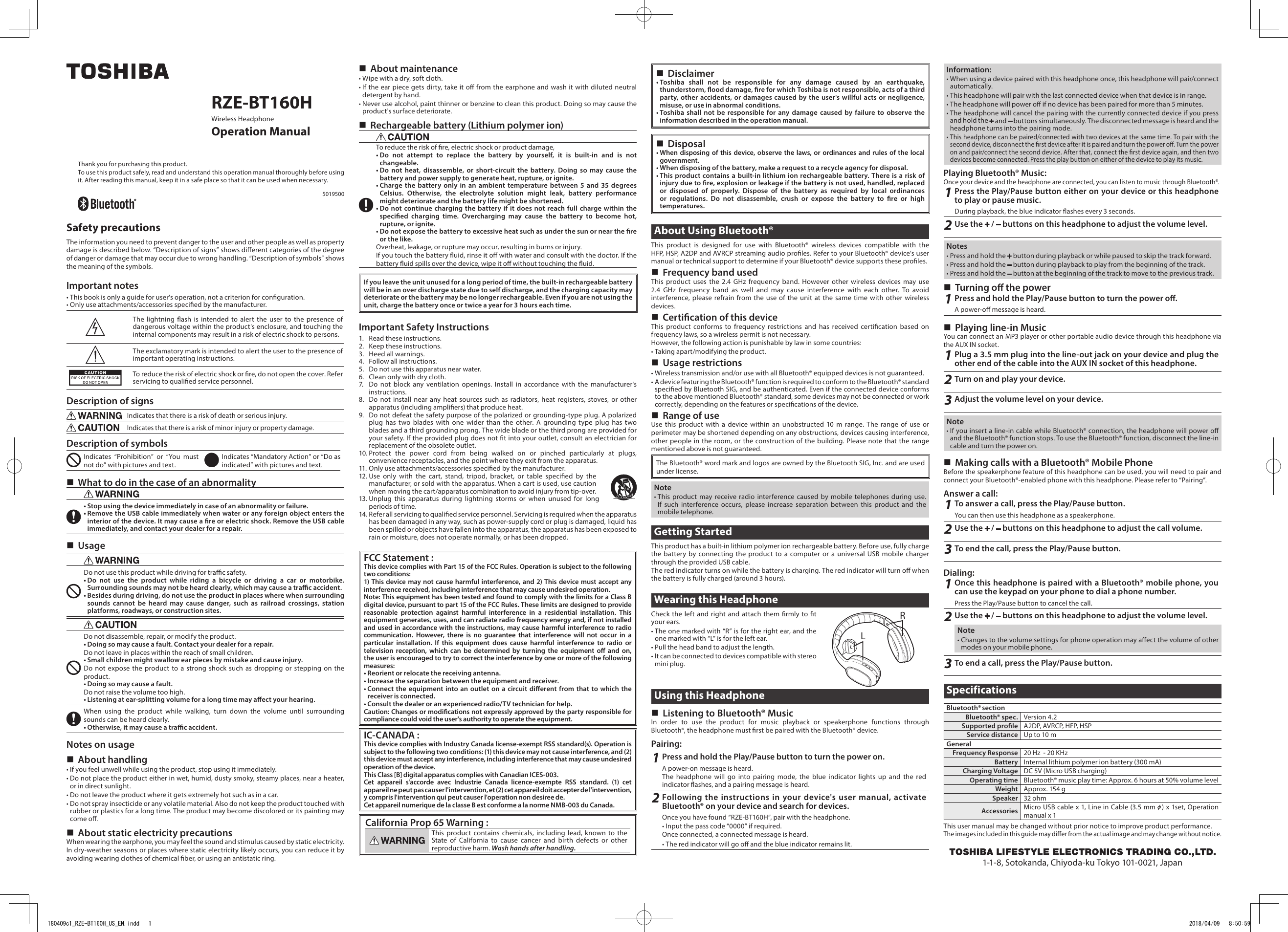  Disclaimer• Toshiba shall not be responsible for any damage caused by an earthquake, thunderstorm, ood damage, re for which Toshiba is not responsible, acts of a third party, other accidents, or damages caused by the user&apos;s willful acts or negligence, misuse, or use in abnormal conditions.• Toshiba shall not be responsible for any damage caused by failure to observe the information described in the operation manual. Disposal• When disposing of this device, observe the laws, or ordinances and rules of the local government.• When disposing of the battery, make a request to a recycle agency for disposal.• This product contains a built-in lithium ion rechargeable battery. There is a risk of injury due to re, explosion or leakage if the battery is not used, handled, replaced or disposed of properly. Dispose of the battery as required by local ordinances or regulations. Do not disassemble, crush or expose the battery to re or high temperatures.About Using Bluetooth®This product is designed for use with Bluetooth® wireless devices compatible with the HFP, HSP, A2DP and AVRCP streaming audio proles. Refer to your Bluetooth® device’s user manual or technical support to determine if your Bluetooth® device supports these proles. Frequency band usedThis product uses the 2.4 GHz frequency band. However other wireless devices may use 2.4 GHz frequency band as well and may cause interference with each other. To avoid interference, please refrain from the use of the unit at the same time with other wireless devices. Certication of this deviceThis product conforms to frequency restrictions and has received certication based on frequency laws, so a wireless permit is not necessary.However, the following action is punishable by law in some countries:• Taking apart/modifying the product. Usage restrictions• Wireless transmission and/or use with all Bluetooth® equipped devices is not guaranteed.• A device featuring the Bluetooth® function is required to conform to the Bluetooth® standard specied by Bluetooth SIG, and be authenticated. Even if the connected device conforms to the above mentioned Bluetooth® standard, some devices may not be connected or work correctly, depending on the features or specications of the device. Range of useUse this product with a device within an unobstructed 10 m range. The range of use or perimeter may be shortened depending on any obstructions, devices causing interference, other people in the room, or the construction of the building. Please note that the range mentioned above is not guaranteed.The Bluetooth® word mark and logos are owned by the Bluetooth SIG, Inc. and are used under license.Note• This product may receive radio interference caused by mobile telephones during use. If such interference occurs, please increase separation between this product and the mobile telephone.Getting StartedThis product has a built-in lithium polymer ion rechargeable battery. Before use, fully charge the battery by connecting the product to a computer or a universal USB mobile charger through the provided USB cable.The red indicator turns on while the battery is charging. The red indicator will turn o when the battery is fully charged (around 3 hours).Wearing this HeadphoneCheck the left and right and attach them rmly to t your ears.• The one marked with “R” is for the right ear, and the one marked with “L” is for the left ear. • Pull the head band to adjust the length.• It can be connected to devices compatible with stereo mini plug. Using this Headphone Listening to Bluetooth® MusicIn order to use the product for music playback or speakerphone functions through Bluetooth®, the headphone must rst be paired with the Bluetooth® device.Pairing:1Press and hold the Play/Pause button to turn the power on.A power-on message is heard.The headphone will go into pairing mode, the blue indicator lights up and the red indicator ashes, and a pairing message is heard.2Following the instructions in your device&apos;s user manual, activate Bluetooth® on your device and search for devices.Once you have found “RZE-BT160H”, pair with the headphone.• Input the pass code “0000” if required.Once connected, a connected message is heard.• The red indicator will go o and the blue indicator remains lit.RLRZE-BT160HWireless HeadphoneOperation ManualThank you for purchasing this product.To use this product safely, read and understand this operation manual thoroughly before using it. After reading this manual, keep it in a safe place so that it can be used when necessary.5019500Safety precautionsThe information you need to prevent danger to the user and other people as well as property damage is described below. “Description of signs” shows dierent categories of the degree of danger or damage that may occur due to wrong handling. “Description of symbols” shows the meaning of the symbols.Important notes• This book is only a guide for user&apos;s operation, not a criterion for conguration.• Only use attachments/accessories specied by the manufacturer.The lightning ash is intended to alert the user to the presence of dangerous voltage within the product&apos;s enclosure, and touching the internal components may result in a risk of electric shock to persons.The exclamatory mark is intended to alert the user to the presence of important operating instructions.To reduce the risk of electric shock or re, do not open the cover. Refer servicing to qualied service personnel.Description of signsIndicates that there is a risk of death or serious injury.Indicates that there is a risk of minor injury or property damage.Description of symbolsIndicates “Prohibition” or “You must not do” with pictures and text.Indicates “Mandatory Action” or “Do as indicated” with pictures and text. What to do in the case of an abnormality• Stop using the device immediately in case of an abnormality or failure.• Remove the USB cable immediately when water or any foreign object enters the interior of the device. It may cause a re or electric shock. Remove the USB cable immediately, and contact your dealer for a repair. UsageDo not use this product while driving for trac safety.• Do not use the product while riding a bicycle or driving a car or motorbike. Surrounding sounds may not be heard clearly, which may cause a trac accident.• Besides during driving, do not use the product in places where when surrounding sounds cannot be heard may cause danger, such as railroad crossings, station platforms, roadways, or construction sites.Do not disassemble, repair, or modify the product.• Doing so may cause a fault. Contact your dealer for a repair.Do not leave in places within the reach of small children.• Small children might swallow ear pieces by mistake and cause injury.Do not expose the product to a strong shock such as dropping or stepping on the product.• Doing so may cause a fault.Do not raise the volume too high.• Listening at ear-splitting volume for a long time may aect your hearing.When using the product while walking, turn down the volume until surrounding sounds can be heard clearly.• Otherwise, it may cause a trac accident.Notes on usage About handling• If you feel unwell while using the product, stop using it immediately.• Do not place the product either in wet, humid, dusty smoky, steamy places, near a heater, or in direct sunlight.• Do not leave the product where it gets extremely hot such as in a car.• Do not spray insecticide or any volatile material. Also do not keep the product touched with rubber or plastics for a long time. The product may become discolored or its painting may come o. About static electricity precautionsWhen wearing the earphone, you may feel the sound and stimulus caused by static electricity. In dry-weather seasons or places where static electricity likely occurs, you can reduce it by avoiding wearing clothes of chemical ber, or using an antistatic ring. About maintenance• Wipe with a dry, soft cloth.• If the ear piece gets dirty, take it o from the earphone and wash it with diluted neutral detergent by hand.• Never use alcohol, paint thinner or benzine to clean this product. Doing so may cause the product&apos;s surface deteriorate. Rechargeable battery (Lithium polymer ion)To reduce the risk of re, electric shock or product damage,• Do not attempt to replace the battery by yourself, it is built-in and is not changeable.• Do not heat, disassemble, or short-circuit the battery. Doing so may cause the battery and power supply to generate heat, rupture, or ignite. •  Charge the battery only in an ambient temperature between 5 and 35 degrees Celsius. Otherwise, the electrolyte solution might leak, battery performance might deteriorate and the battery life might be shortened.•  Do not continue charging the battery if it does not reach full charge within the specied charging time. Overcharging may cause the battery to become hot, rupture, or ignite.•  Do not expose the battery to excessive heat such as under the sun or near the re or the like.Overheat, leakage, or rupture may occur, resulting in burns or injury.If you touch the battery uid, rinse it o with water and consult with the doctor. If the battery uid spills over the device, wipe it o without touching the uid.If you leave the unit unused for a long period of time, the built-in rechargeable battery will be in an over discharge state due to self discharge, and the charging capacity may deteriorate or the battery may be no longer rechargeable. Even if you are not using the unit, charge the battery once or twice a year for 3 hours each time.Important Safety Instructions1.  Read these instructions.2.  Keep these instructions.3.  Heed all warnings.4.  Follow all instructions.5.  Do not use this apparatus near water.6.  Clean only with dry cloth.7.  Do not block any ventilation openings. Install in accordance with the manufacturer&apos;s instructions.8.  Do not install near any heat sources such as radiators, heat registers, stoves, or other apparatus (including ampliers) that produce heat.9.  Do not defeat the safety purpose of the polarized or grounding-type plug. A polarized plug has two blades with one wider than the other. A grounding type plug has two blades and a third grounding prong. The wide blade or the third prong are provided for your safety. If the provided plug does not t into your outlet, consult an electrician for replacement of the obsolete outlet.10. Protect the power cord from being walked on or pinched particularly at plugs, convenience receptacles, and the point where they exit from the apparatus.11. Only use attachments/accessories specied by the manufacturer.12. Use only with the cart, stand, tripod, bracket, or table specied by the manufacturer, or sold with the apparatus. When a cart is used, use caution when moving the cart/apparatus combination to avoid injury from tip-over.13. Unplug this apparatus during lightning storms or when unused for long periods of time.14. Refer all servicing to qualied service personnel. Servicing is required when the apparatus has been damaged in any way, such as power-supply cord or plug is damaged, liquid has been spilled or objects have fallen into the apparatus, the apparatus has been exposed to rain or moisture, does not operate normally, or has been dropped.FCC Statement :This device complies with Part 15 of the FCC Rules. Operation is subject to the following two conditions:1) This device may not cause harmful interference, and 2) This device must accept any interference received, including interference that may cause undesired operation.Note: This equipment has been tested and found to comply with the limits for a Class B digital device, pursuant to part 15 of the FCC Rules. These limits are designed to provide reasonable protection against harmful interference in a residential installation. This equipment generates, uses, and can radiate radio frequency energy and, if not installed and used in accordance with the instructions, may cause harmful interference to radio communication. However, there is no guarantee that interference will not occur in a particular installation. If this equipment does cause harmful interference to radio or television reception, which can be determined by turning the equipment o and on, the user is encouraged to try to correct the interference by one or more of the following measures:• Reorient or relocate the receiving antenna.• Increase the separation between the equipment and receiver.• Connect the equipment into an outlet on a circuit dierent from that to which the receiver is connected.• Consult the dealer or an experienced radio/TV technician for help.Caution: Changes or modications not expressly approved by the party responsible for compliance could void the user&apos;s authority to operate the equipment.IC-CANADA :This device complies with Industry Canada license-exempt RSS standard(s). Operation is subject to the following two conditions: (1) this device may not cause interference, and (2) this device must accept any interference, including interference that may cause undesired operation of the device.This Class [B] digital apparatus complies with Canadian ICES-003.Cet appareil s&apos;accorde avec Industrie Canada licence-exempte RSS standard. (1) cet appareil ne peut pas causer l&apos;intervention, et (2) cet appareil doit accepter de l&apos;intervention, y compris l&apos;intervention qui peut causer l&apos;operation non desiree de.Cet appareil numerique de la classe B est conforme a la norme NMB-003 du Canada.California Prop 65 Warning :This product contains chemicals, including lead, known to the State of California to cause cancer and birth defects or other reproductive harm. Wash hands after handling.Information:• When using a device paired with this headphone once, this headphone will pair/connect automatically.• This headphone will pair with the last connected device when that device is in range. • The headphone will power o if no device has been paired for more than 5 minutes.• The headphone will cancel the pairing with the currently connected device if you press and hold the   and   buttons simultaneously. The disconnected message is heard and the headphone turns into the pairing mode.• This headphone can be paired/connected with two devices at the same time. To pair with the second device, disconnect the rst device after it is paired and turn the power o. Turn the power on and pair/connect the second device. After that, connect the rst device again, and then two devices become connected. Press the play button on either of the device to play its music.Playing Bluetooth® Music:Once your device and the headphone are connected, you can listen to music through Bluetooth®.1Press the Play/Pause button either on your device or this headphone to play or pause music.During playback, the blue indicator ashes every 3 seconds. 2Use the   /   buttons on this headphone to adjust the volume level.Notes• Press and hold the   button during playback or while paused to skip the track forward.• Press and hold the   button during playback to play from the beginning of the track.• Press and hold the   button at the beginning of the track to move to the previous track. Turning o the power1Press and hold the Play/Pause button to turn the power o.A power-o message is heard.  Playing line-in Music You can connect an MP3 player or other portable audio device through this headphone via the AUX IN socket.1Plug a 3.5 mm plug into the line-out jack on your device and plug the other end of the cable into the AUX IN socket of this headphone.2Turn on and play your device.3Adjust the volume level on your device.Note• If you insert a line-in cable while Bluetooth® connection, the headphone will power o and the Bluetooth® function stops. To use the Bluetooth® function, disconnect the line-in cable and turn the power on. Making calls with a Bluetooth® Mobile PhoneBefore the speakerphone feature of this headphone can be used, you will need to pair and connect your Bluetooth®-enabled phone with this headphone. Please refer to “Pairing”.Answer a call:1To answer a call, press the Play/Pause button.You can then use this headphone as a speakerphone.2Use the   /   buttons on this headphone to adjust the call volume.3To end the call, press the Play/Pause button.Dialing:1Once this headphone is paired with a Bluetooth® mobile phone, you can use the keypad on your phone to dial a phone number.Press the Play/Pause button to cancel the call.2Use the   /   buttons on this headphone to adjust the volume level.Note• Changes to the volume settings for phone operation may aect the volume of other modes on your mobile phone.3To end a call, press the Play/Pause button.SpecificationsBluetooth® sectionBluetooth® spec. Version 4.2Supported prole A 2DP, AV RCP, HFP, H SPService distance Up to 10 mGeneralFrequency Response 20 Hz  - 20 KHzBattery Internal lithium polymer ion battery (300 mA)Charging Voltage DC 5V (Micro USB charging) Operating time Bluetooth® music play time: Approx. 6 hours at 50% volume levelWeight Approx. 154 gSpeaker 32 ohmAccessories Micro USB cable x 1, Line in Cable (3.5 mm   ) x 1set, Operation manual x 1This user manual may be changed without prior notice to improve product performance.The images included in this guide may dier from the actual image and may change without notice.1-1-8, Sotokanda, Chiyoda-ku Tokyo 101-0021, Japan180409c1_RZE-BT160H_US_EN.indd   1 2018/04/09   8:50:59
