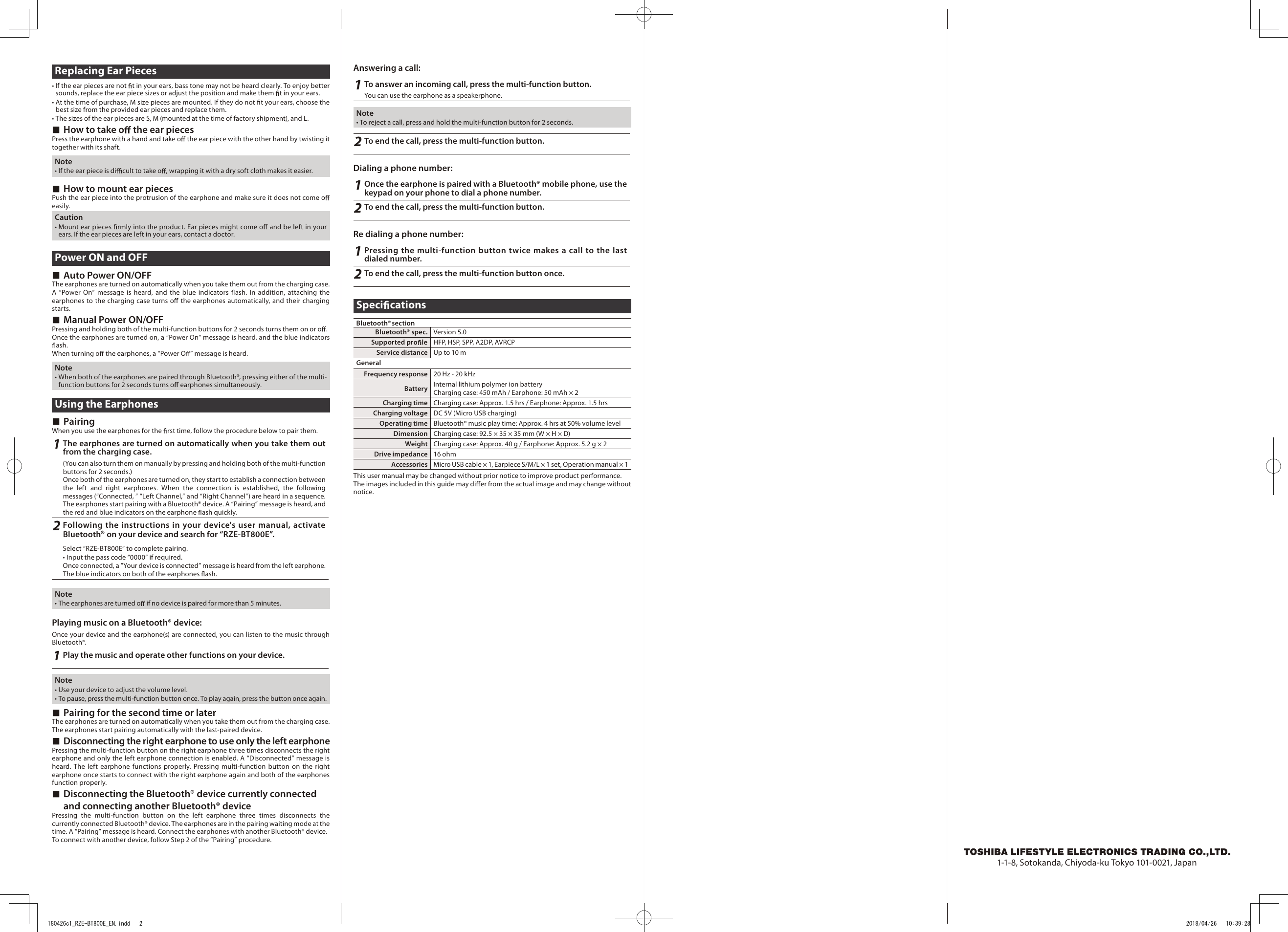 1-1-8, Sotokanda, Chiyoda-ku Tokyo 101-0021, JapanReplacing Ear Pieces• If the ear pieces are not  t in your ears, bass tone may not be heard clearly. To enjoy better sounds, replace the ear piece sizes or adjust the position and make them  t in your ears.• At the time of purchase, M size pieces are mounted. If they do not  t your ears, choose the best size from the provided ear pieces and replace them.• The sizes of the ear pieces are S, M (mounted at the time of factory shipment), and L. ■How to take o  the ear piecesPress the earphone with a hand and take o  the ear piece with the other hand by twisting it together with its shaft.Note• If the ear piece is di cult to take o , wrapping it with a dry soft cloth makes it easier. ■How to mount ear piecesPush the ear piece into the protrusion of the earphone and make sure it does not come o  easily.Caution• Mount ear pieces  rmly into the product. Ear pieces might come o  and be left in your ears. If the ear pieces are left in your ears, contact a doctor.Power ON and OFF ■Auto Power ON/OFFThe earphones are turned on automatically when you take them out from the charging case.A  “Power  On”  message  is  heard,  and  the  blue  indicators  ash.  In addition,  attaching  the earphones to the charging case turns o  the earphones automatically, and their charging starts. ■Manual Power ON/OFFPressing and holding both of the multi-function buttons for 2 seconds turns them on or o .Once the earphones are turned on, a “Power On” message is heard, and the blue indicators ash.When turning o  the earphones, a “Power O ” message is heard.Note• When both of the earphones are paired through Bluetooth®, pressing either of the multi-function buttons for 2 seconds turns o  earphones simultaneously.Using the Earphones ■PairingWhen you use the earphones for the  rst time, follow the procedure below to pair them.1The earphones are turned on automatically when you take them out from the charging case. (You can also turn them on manually by pressing and holding both of the multi-function buttons for 2 seconds.)Once both of the earphones are turned on, they start to establish a connection between the  left  and  right  earphones.  When  the  connection  is  established,  the  following messages (“Connected, ” “Left Channel,” and “Right Channel”) are heard in a sequence. The earphones start pairing with a Bluetooth® device. A “Pairing” message is heard, and the red and blue indicators on the earphone  ash quickly.2Following the instructions in your device&apos;s user manual, activate Bluetooth® on your device and search for “RZE-BT800E”.Select “RZE-BT800E” to complete pairing.• Input the pass code “0000” if required.Once connected, a “Your device is connected” message is heard from the left earphone. The blue indicators on both of the earphones  ash.Note• The earphones are turned o  if no device is paired for more than 5 minutes.Playing music on a Bluetooth® device:Once your device and the earphone(s) are connected, you can listen to the music through Bluetooth®. 1Play the music and operate other functions on your device.Note• Use your device to adjust the volume level. • To pause, press the multi-function button once. To play again, press the button once again. ■Pairing for the second time or laterThe earphones are turned on automatically when you take them out from the charging case. The earphones start pairing automatically with the last-paired device. ■Disconnecting the right earphone to use only the left earphonePressing the multi-function button on the right earphone three times disconnects the right earphone and only the left earphone connection is enabled. A “Disconnected” message is heard.  The  left  earphone  functions  properly. Pressing  multi-function  button  on the  right earphone once starts to connect with the right earphone again and both of the earphones function properly. ■Disconnecting the Bluetooth® device currently connected and connecting another Bluetooth® devicePressing  the  multi-function  button  on  the  left  earphone  three  times  disconnects  the currently connected Bluetooth® device. The earphones are in the pairing waiting mode at the time. A “Pairing” message is heard. Connect the earphones with another Bluetooth® device.To connect with another device, follow Step 2 of the “Pairing” procedure.Answering a call:1To answer an incoming call, press the multi-function button.You can use the earphone as a speakerphone.Note• To reject a call, press and hold the multi-function button for 2 seconds.2To end the call, press the multi-function button.Dialing a phone number:1Once the earphone is paired with a Bluetooth® mobile phone, use the keypad on your phone to dial a phone number.2To end the call, press the multi-function button.Re dialing a phone number:1Pressing the multi-function button twice makes a call to the last dialed number.2To end the call, press the multi-function button once.Speci cationsBluetooth® sectionBluetooth® spec. Version 5.0Supported pro le HFP, HSP, SPP, A2DP, AVRCPService distance Up to 10 mGeneralFrequency response 20 Hz - 20 kHzBattery Internal lithium polymer ion batteryCharging case: 450 mAh / Earphone: 50 mAh × 2Charging time Charging case: Approx. 1.5 hrs / Earphone: Approx. 1.5 hrsCharging voltage DC 5V (Micro USB charging) Operating time Bluetooth® music play time: Approx. 4 hrs at 50% volume levelDimension Charging case: 92.5 × 35 × 35 mm (W × H × D)Weight Charging case: Approx. 40 g / Earphone: Approx. 5.2 g × 2Drive impedance 16 ohmAccessories Micro USB cable × 1, Earpiece S/M/L × 1 set, Operation manual × 1This user manual may be changed without prior notice to improve product performance.The images included in this guide may di er from the actual image and may change without notice.180426c1_RZE-BT800E_EN.indd   2 2018/04/26   10:39:28