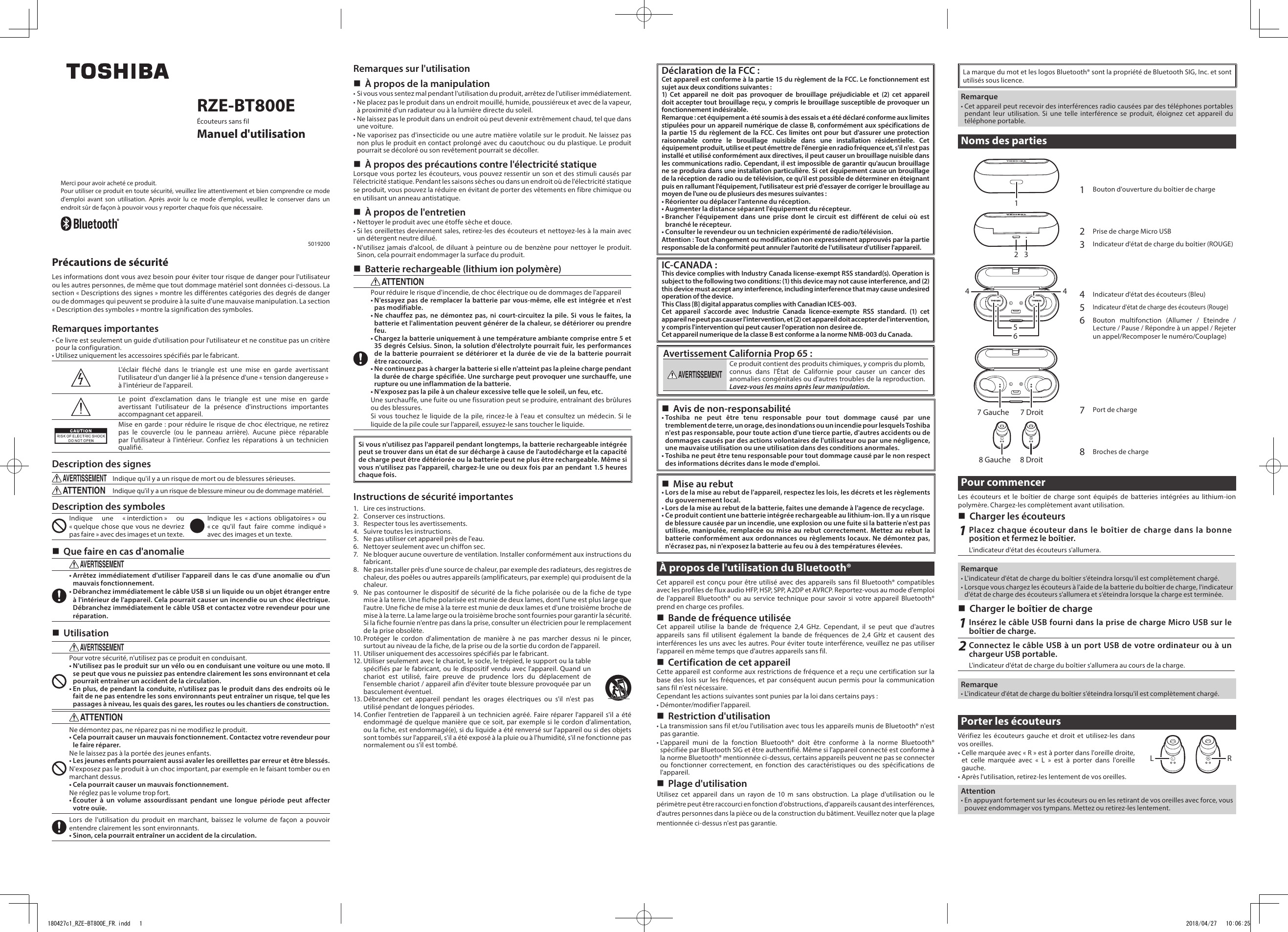 RZE-BT800EÉcouteurs sans filManuel d&apos;utilisationMerci pour avoir acheté ce produit.Pour utiliser ce produit en toute sécurité, veuillez lire attentivement et bien comprendre ce mode d&apos;emploi avant son utilisation. Après avoir lu ce mode d&apos;emploi, veuillez le conserver dans un endroit sûr de façon à pouvoir vous y reporter chaque fois que nécessaire.5019200Précautions de sécuritéLes informations dont vous avez besoin pour éviter tour risque de danger pour l&apos;utilisateur ou les autres personnes, de même que tout dommage matériel sont données ci-dessous. La section « Descriptions des signes » montre les différentes catégories des degrés de danger ou de dommages qui peuvent se produire à la suite d&apos;une mauvaise manipulation. La section « Description des symboles » montre la signification des symboles.Remarques importantes• Ce livre est seulement un guide d&apos;utilisation pour l&apos;utilisateur et ne constitue pas un critère pour la configuration.• Utilisez uniquement les accessoires spécifiés par le fabricant.L&apos;éclair fléché dans le triangle est une mise en garde avertissant l&apos;utilisateur d&apos;un danger lié à la présence d&apos;une « tension dangereuse » à l&apos;intérieur de l&apos;appareil.Le point d&apos;exclamation dans le triangle est une mise en garde avertissant l&apos;utilisateur de la présence d&apos;instructions importantes accompagnant cet appareil.Mise en garde : pour réduire le risque de choc électrique, ne retirez pas le couvercle (ou le panneau arrière). Aucune pièce réparable par l&apos;utilisateur à l&apos;intérieur. Confiez les réparations à un technicien qualifié.Description des signesAVERTISSEMENTIndique qu&apos;il y a un risque de mort ou de blessures sérieuses.ATTENTIONIndique qu&apos;il y a un risque de blessure mineur ou de dommage matériel.Description des symbolesIndique une « interdiction » ou « quelque chose que vous ne devriez pas faire » avec des images et un texte.Indique les « actions obligatoires » ou « ce qu&apos;il faut faire comme indiqué » avec des images et un texte. Que faire en cas d&apos;anomalieAVERTISSEMENT• Arrêtez immédiatement d&apos;utiliser l&apos;appareil dans le cas d&apos;une anomalie ou d&apos;un mauvais fonctionnement.• Débranchez immédiatement le câble USB si un liquide ou un objet étranger entre à l&apos;intérieur de l&apos;appareil. Cela pourrait causer un incendie ou un choc électrique. Débranchez immédiatement le câble USB et contactez votre revendeur pour une réparation. UtilisationAVERTISSEMENTPour votre sécurité, n&apos;utilisez pas ce produit en conduisant.• N&apos;utilisez pas le produit sur un vélo ou en conduisant une voiture ou une moto. Il se peut que vous ne puissiez pas entendre clairement les sons environnant et cela pourrait entraîner un accident de la circulation.• En plus, de pendant la conduite, n&apos;utilisez pas le produit dans des endroits où le fait de ne pas entendre les sons environnants peut entraîner un risque, tel que les passages à niveau, les quais des gares, les routes ou les chantiers de construction.ATTENTIONNe démontez pas, ne réparez pas ni ne modifiez le produit.• Cela pourrait causer un mauvais fonctionnement. Contactez votre revendeur pour le faire réparer.Ne le laissez pas à la portée des jeunes enfants.• Les jeunes enfants pourraient aussi avaler les oreillettes par erreur et être blessés.N&apos;exposez pas le produit à un choc important, par exemple en le faisant tomber ou en marchant dessus.• Cela pourrait causer un mauvais fonctionnement.Ne réglez pas le volume trop fort.• Écouter à un volume assourdissant pendant une longue période peut affecter votre ouïe.Lors de l&apos;utilisation du produit en marchant, baissez le volume de façon a pouvoir entendre clairement les sont environnants.• Sinon, cela pourrait entraîner un accident de la circulation.Remarques sur l&apos;utilisation À propos de la manipulation• Si vous vous sentez mal pendant l&apos;utilisation du produit, arrêtez de l&apos;utiliser immédiatement.• Ne placez pas le produit dans un endroit mouillé, humide, poussiéreux et avec de la vapeur, à proximité d&apos;un radiateur ou à la lumière directe du soleil.• Ne laissez pas le produit dans un endroit où peut devenir extrêmement chaud, tel que dans une voiture.• Ne vaporisez pas d&apos;insecticide ou une autre matière volatile sur le produit. Ne laissez pas non plus le produit en contact prolongé avec du caoutchouc ou du plastique. Le produit pourrait se décoloré ou son revêtement pourrait se décoller. À propos des précautions contre l&apos;électricité statiqueLorsque vous portez les écouteurs, vous pouvez ressentir un son et des stimuli causés par l&apos;électricité statique. Pendant les saisons sèches ou dans un endroit où de l&apos;électricité statique se produit, vous pouvez la réduire en évitant de porter des vêtements en fibre chimique ou en utilisant un anneau antistatique. À propos de l&apos;entretien• Nettoyer le produit avec une étoffe sèche et douce.• Si les oreillettes deviennent sales, retirez-les des écouteurs et nettoyez-les à la main avec un détergent neutre dilué.• N&apos;utilisez jamais d&apos;alcool, de diluant à peinture ou de benzène pour nettoyer le produit. Sinon, cela pourrait endommager la surface du produit. Batterie rechargeable (lithium ion polymère)ATTENTIONPour réduire le risque d&apos;incendie, de choc électrique ou de dommages de l&apos;appareil• N&apos;essayez pas de remplacer la batterie par vous-même, elle est intégrée et n&apos;est pas modifiable.• Ne chauffez pas, ne démontez pas, ni court-circuitez la pile. Si vous le faites, la batterie et l&apos;alimentation peuvent générer de la chaleur, se détériorer ou prendre feu. •  Chargez la batterie uniquement à une température ambiante comprise entre 5 et 35 degrés Celsius. Sinon, la solution d&apos;électrolyte pourrait fuir, les performances de la batterie pourraient se détériorer et la durée de vie de la batterie pourrait être raccourcie.•  Ne continuez pas à charger la batterie si elle n&apos;atteint pas la pleine charge pendant la durée de charge spécifiée. Une surcharge peut provoquer une surchauffe, une rupture ou une inflammation de la batterie.•   N&apos;exposez pas la pile à un chaleur excessive telle que le soleil, un feu, etc.Une surchauffe, une fuite ou une fissuration peut se produire, entraînant des brûlures ou des blessures.Si vous touchez le liquide de la pile, rincez-le à l&apos;eau et consultez un médecin. Si le liquide de la pile coule sur l&apos;appareil, essuyez-le sans toucher le liquide.Si vous n&apos;utilisez pas l&apos;appareil pendant longtemps, la batterie rechargeable intégrée peut se trouver dans un état de sur décharge à cause de l&apos;autodécharge et la capacité de charge peut être détériorée ou la batterie peut ne plus être rechargeable. Même si vous n&apos;utilisez pas l&apos;appareil, chargez-le une ou deux fois par an pendant 1.5 heures chaque fois.Instructions de sécurité importantes1.  Lire ces instructions.2.  Conserver ces instructions.3.  Respecter tous les avertissements.4.  Suivre toutes les instructions.5.  Ne pas utiliser cet appareil près de l&apos;eau.6.  Nettoyer seulement avec un chiffon sec.7.  Ne bloquer aucune ouverture de ventilation. Installer conformément aux instructions du fabricant.8.  Ne pas installer près d&apos;une source de chaleur, par exemple des radiateurs, des registres de chaleur, des poêles ou autres appareils (amplificateurs, par exemple) qui produisent de la chaleur.9.  Ne pas contourner le dispositif de sécurité de la fiche polarisée ou de la fiche de type mise à la terre. Une fiche polarisée est munie de deux lames, dont l&apos;une est plus large que l&apos;autre. Une fiche de mise à la terre est munie de deux lames et d&apos;une troisième broche de mise à la terre. La lame large ou la troisième broche sont fournies pour garantir la sécurité. Si la fiche fournie n&apos;entre pas dans la prise, consulter un électricien pour le remplacement de la prise obsolète.10. Protéger le cordon d&apos;alimentation de manière à ne pas marcher dessus ni le pincer, surtout au niveau de la fiche, de la prise ou de la sortie du cordon de l&apos;appareil.11. Utiliser uniquement des accessoires spécifiés par le fabricant.12. Utiliser seulement avec le chariot, le socle, le trépied, le support ou la table spécifiés par le fabricant, ou le dispositif vendu avec l&apos;appareil. Quand un chariot est utilisé, faire preuve de prudence lors du déplacement de l&apos;ensemble chariot / appareil afin d&apos;éviter toute blessure provoquée par un basculement éventuel.13. Débrancher cet appareil pendant les orages électriques ou s&apos;il n&apos;est pas utilisé pendant de longues périodes.14. Confier l&apos;entretien de l&apos;appareil à un technicien agréé. Faire réparer l&apos;appareil s&apos;il a été endommagé de quelque manière que ce soit, par exemple si le cordon d&apos;alimentation, ou la fiche, est endommagé(e), si du liquide a été renversé sur l&apos;appareil ou si des objets sont tombés sur l&apos;appareil, s&apos;il a été exposé à la pluie ou à l&apos;humidité, s&apos;il ne fonctionne pas normalement ou s&apos;il est tombé.Déclaration de la FCC :Cet appareil est conforme à la partie 15 du règlement de la FCC. Le fonctionnement est sujet aux deux conditions suivantes :1) Cet appareil ne doit pas provoquer de brouillage préjudiciable et (2) cet appareil doit accepter tout brouillage reçu, y compris le brouillage susceptible de provoquer un fonctionnement indésirable. Remarque : cet équipement a été soumis à des essais et a été déclaré conforme aux limites stipulées pour un appareil numérique de classe B, conformément aux spécifications de la partie 15 du règlement de la FCC. Ces limites ont pour but d&apos;assurer une protection raisonnable contre le brouillage nuisible dans une installation résidentielle. Cet équipement produit, utilise et peut émettre de l&apos;énergie en radio fréquence et, s&apos;il n&apos;est pas installé et utilisé conformément aux directives, il peut causer un brouillage nuisible dans les communications radio. Cependant, il est impossible de garantir qu&apos;aucun brouillage ne se produira dans une installation particulière. Si cet équipement cause un brouillage de la réception de radio ou de télévision, ce qu&apos;il est possible de déterminer en éteignant puis en rallumant l&apos;équipement, l&apos;utilisateur est prié d&apos;essayer de corriger le brouillage au moyen de l&apos;une ou de plusieurs des mesures suivantes :• Réorienter ou déplacer l&apos;antenne du réception.• Augmenter la distance séparant l&apos;équipement du récepteur.• Brancher l&apos;équipement dans une prise dont le circuit est différent de celui où est branché le récepteur.• Consulter le revendeur ou un technicien expérimenté de radio/télévision.Attention : Tout changement ou modification non expressément approuvés par la partie responsable de la conformité peut annuler l&apos;autorité de l&apos;utilisateur d&apos;utiliser l&apos;appareil.IC-CANADA :This device complies with Industry Canada license-exempt RSS standard(s). Operation is subject to the following two conditions: (1) this device may not cause interference, and (2) this device must accept any interference, including interference that may cause undesired operation of the device.This Class [B] digital apparatus complies with Canadian ICES-003.Cet appareil s&apos;accorde avec Industrie Canada licence-exempte RSS standard. (1) cet appareil ne peut pas causer l&apos;intervention, et (2) cet appareil doit accepter de l&apos;intervention, y compris l&apos;intervention qui peut causer l&apos;operation non desiree de.Cet appareil numerique de la classe B est conforme a la norme NMB-003 du Canada.Avertissement California Prop 65 :AVERTISSEMENTCe produit contient des produits chimiques, y compris du plomb, connus dans l&apos;État de Californie pour causer un cancer des anomalies congénitales ou d&apos;autres troubles de la reproduction. Lavez-vous les mains après leur manipulation. Avis de non-responsabilité• Toshiba ne peut être tenu responsable pour tout dommage causé par une tremblement de terre, un orage, des inondations ou un incendie pour lesquels Toshiba n&apos;est pas responsable, pour toute action d&apos;une tierce partie, d&apos;autres accidents ou de dommages causés par des actions volontaires de l&apos;utilisateur ou par une négligence, une mauvaise utilisation ou une utilisation dans des conditions anormales.• Toshiba ne peut être tenu responsable pour tout dommage causé par le non respect des informations décrites dans le mode d&apos;emploi. Mise au rebut• Lors de la mise au rebut de l&apos;appareil, respectez les lois, les décrets et les règlements du gouvernement local.• Lors de la mise au rebut de la batterie, faites une demande à l&apos;agence de recyclage.• Ce produit contient une batterie intégrée rechargeable au lithium-ion. Il y a un risque de blessure causée par un incendie, une explosion ou une fuite si la batterie n&apos;est pas utilisée, manipulée, remplacée ou mise au rebut correctement. Mettez au rebut la batterie conformément aux ordonnances ou règlements locaux. Ne démontez pas, n&apos;écrasez pas, ni n&apos;exposez la batterie au feu ou à des températures élevées.À propos de l&apos;utilisation du Bluetooth®Cet appareil est conçu pour être utilisé avec des appareils sans fil Bluetooth® compatibles avec les profiles de flux audio HFP, HSP, SPP, A2DP et AVRCP. Reportez-vous au mode d&apos;emploi de l&apos;appareil Bluetooth® ou au service technique pour savoir si votre appareil Bluetooth® prend en charge ces profiles. Bande de fréquence utiliséeCet appareil utilise la bande de fréquence 2,4 GHz. Cependant, il se peut que d&apos;autres appareils sans fil utilisent également la bande de fréquences de 2,4 GHz et causent des interférences les uns avec les autres. Pour éviter toute interférence, veuillez ne pas utiliser l&apos;appareil en même temps que d&apos;autres appareils sans fil. Certification de cet appareilCette appareil est conforme aux restrictions de fréquence et a reçu une certification sur la base des lois sur les fréquences, et par conséquent aucun permis pour la communication sans fil n&apos;est nécessaire.Cependant les actions suivantes sont punies par la loi dans certains pays:• Démonter/modifier l&apos;appareil. Restriction d&apos;utilisation• La transmission sans fil et/ou l&apos;utilisation avec tous les appareils munis de Bluetooth® n&apos;est pas garantie.• L&apos;appareil muni de la fonction Bluetooth® doit être conforme à la norme Bluetooth® spécifiée par Bluetooth SIG et être authentifié. Même si l&apos;appareil connecté est conforme à la norme Bluetooth® mentionnée ci-dessus, certains appareils peuvent ne pas se connecter ou fonctionner correctement, en fonction des caractéristiques ou des spécifications de l&apos;appareil. Plage d&apos;utilisationUtilisez cet appareil dans un rayon de 10 m sans obstruction. La plage d&apos;utilisation ou le périmètre peut être raccourci en fonction d&apos;obstructions, d&apos;appareils causant des interférences, d&apos;autres personnes dans la pièce ou de la construction du bâtiment. Veuillez noter que la plage mentionnée ci-dessus n&apos;est pas garantie.La marque du mot et les logos Bluetooth® sont la propriété de Bluetooth SIG, Inc. et sont utilisés sous licence.Remarque• Cet appareil peut recevoir des interférences radio causées par des téléphones portables pendant leur utilisation. Si une telle interférence se produit, éloignez cet appareil du téléphone portable.Noms des parties1467 Gauche 7 Droit8 Gauche 8 Droit53241Bouton d&apos;ouverture du boîtier de charge2Prise de charge Micro USB3Indicateur d&apos;état de charge du boîtier (ROUGE)4Indicateur d&apos;état des écouteurs (Bleu)5Indicateur d&apos;état de charge des écouteurs (Rouge)6Bouton multifonction (Allumer / Eteindre / Lecture / Pause / Répondre à un appel / Rejeter un appel/Recomposer le numéro/Couplage) 7Port de charge8Broches de chargePour commencerLes écouteurs et le boîtier de charge sont équipés de batteries intégrées au lithium-ion polymère. Chargez-les complètement avant utilisation. Charger les écouteurs1Placez chaque écouteur dans le boîtier de charge dans la bonne position et fermez le boîtier.L&apos;indicateur d&apos;état des écouteurs s&apos;allumera.Remarque• L&apos;indicateur d&apos;état de charge du boîtier s’éteindra lorsqu&apos;il est complètement chargé.• Lorsque vous chargez les écouteurs à l&apos;aide de la batterie du boîtier de charge, l&apos;indicateur d&apos;état de charge des écouteurs s&apos;allumera et s’éteindra lorsque la charge est terminée. Charger le boîtier de charge1Insérez le câble USB fourni dans la prise de charge Micro USB sur le boîtier de charge.2Connectez le câble USB à un port USB de votre ordinateur ou à un chargeur USB portable.L&apos;indicateur d&apos;état de charge du boîtier s&apos;allumera au cours de la charge.Remarque• L&apos;indicateur d&apos;état de charge du boîtier s’éteindra lorsqu&apos;il est complètement chargé.Porter les écouteursVérifiez les écouteurs gauche et droit et utilisez-les dans vos oreilles.•  Celle marquée avec « R » est à porter dans l&apos;oreille droite, et celle marquée avec « L » est à porter dans l&apos;oreille gauche.• Après l&apos;utilisation, retirez-les lentement de vos oreilles.Attention• En appuyant fortement sur les écouteurs ou en les retirant de vos oreilles avec force, vous pouvez endommager vos tympans. Mettez ou retirez-les lentement.L R180427c1_RZE-BT800E_FR.indd   1 2018/04/27   10:06:25