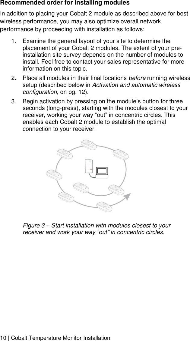  10 | Cobalt Temperature Monitor Installation Recommended order for installing modules In addition to placing your Cobalt 2 module as described above for best wireless performance, you may also optimize overall network performance by proceeding with installation as follows: 1.  Examine the general layout of your site to determine the placement of your Cobalt 2 modules. The extent of your pre-installation site survey depends on the number of modules to install. Feel free to contact your sales representative for more information on this topic. 2.  Place all modules in their final locations before running wireless setup (described below in Activation and automatic wireless configuration, on pg. 12). 3.  Begin activation by pressing on the module’s button for three seconds (long-press), starting with the modules closest to your receiver, working your way “out” in concentric circles. This enables each Cobalt 2 module to establish the optimal connection to your receiver.      Figure 3 – Start installation with modules closest to your receiver and work your way “out” in concentric circles. 