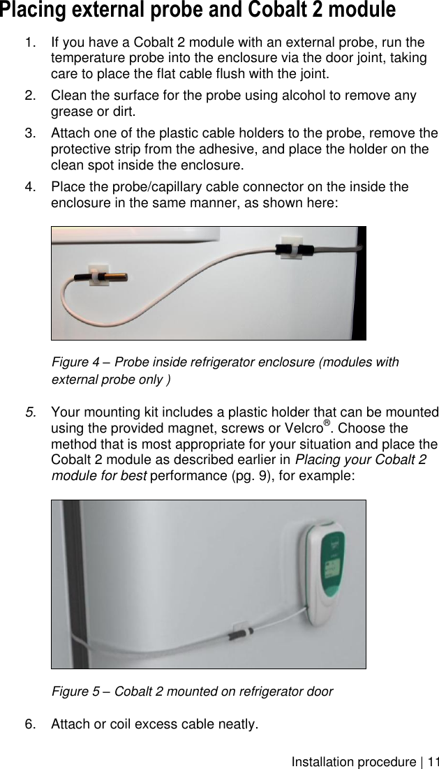    Installation procedure | 11 Placing external probe and Cobalt 2 module 1.  If you have a Cobalt 2 module with an external probe, run the temperature probe into the enclosure via the door joint, taking care to place the flat cable flush with the joint. 2.  Clean the surface for the probe using alcohol to remove any grease or dirt. 3. Attach one of the plastic cable holders to the probe, remove the protective strip from the adhesive, and place the holder on the clean spot inside the enclosure. 4.  Place the probe/capillary cable connector on the inside the enclosure in the same manner, as shown here:   Figure 4 – Probe inside refrigerator enclosure (modules with  external probe only ) 5. Your mounting kit includes a plastic holder that can be mounted using the provided magnet, screws or Velcro®. Choose the method that is most appropriate for your situation and place the Cobalt 2 module as described earlier in Placing your Cobalt 2 module for best performance (pg. 9), for example:    Figure 5 – Cobalt 2 mounted on refrigerator door 6.  Attach or coil excess cable neatly.  