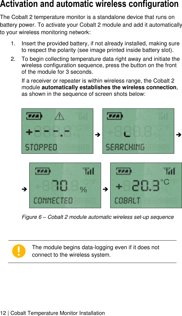  12 | Cobalt Temperature Monitor Installation Activation and automatic wireless configuration The Cobalt 2 temperature monitor is a standalone device that runs on battery power. To activate your Cobalt 2 module and add it automatically to your wireless monitoring network: 1.  Insert the provided battery, if not already installed, making sure to respect the polarity (see image printed inside battery slot). 2.  To begin collecting temperature data right away and initiate the wireless configuration sequence, press the button on the front of the module for 3 seconds. If a receiver or repeater is within wireless range, the Cobalt 2 module automatically establishes the wireless connection, as shown in the sequence of screen shots below:            Figure 6 – Cobalt 2 module automatic wireless set-up sequence   The module begins data-logging even if it does not connect to the wireless system.   