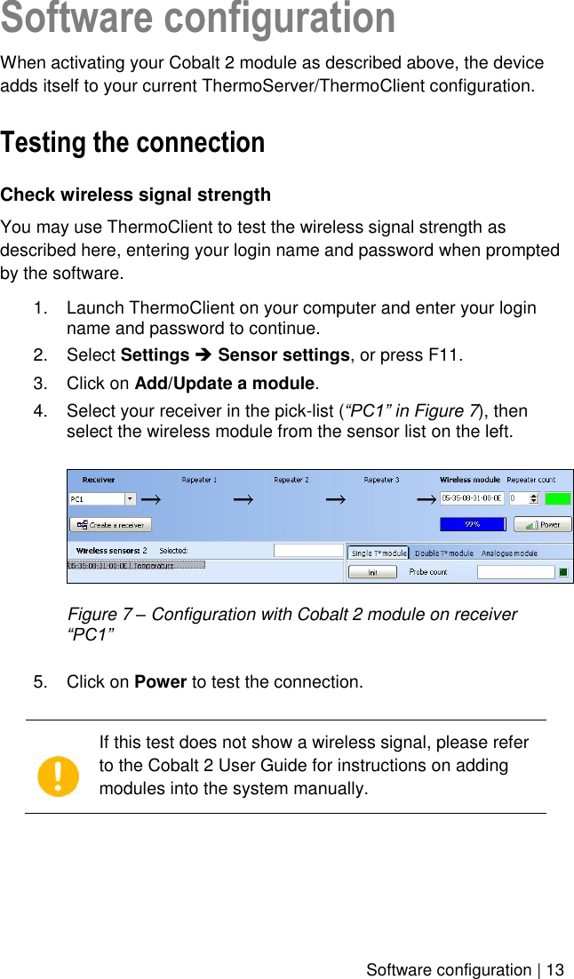    Software configuration | 13 Software configuration When activating your Cobalt 2 module as described above, the device adds itself to your current ThermoServer/ThermoClient configuration.  Testing the connection Check wireless signal strength You may use ThermoClient to test the wireless signal strength as described here, entering your login name and password when prompted by the software. 1.  Launch ThermoClient on your computer and enter your login name and password to continue. 2.  Select Settings  Sensor settings, or press F11. 3.  Click on Add/Update a module. 4.  Select your receiver in the pick-list (“PC1” in Figure 7), then select the wireless module from the sensor list on the left.   Figure 7 – Configuration with Cobalt 2 module on receiver “PC1”  5.  Click on Power to test the connection.    If this test does not show a wireless signal, please refer to the Cobalt 2 User Guide for instructions on adding modules into the system manually.  