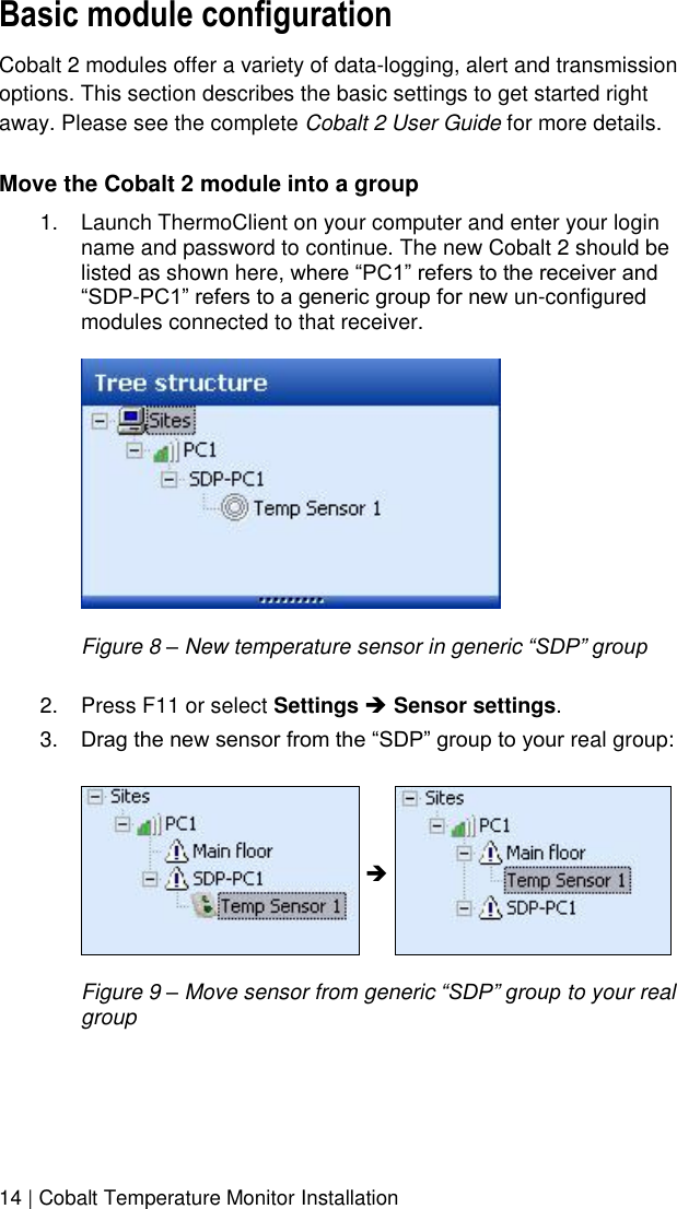  14 | Cobalt Temperature Monitor Installation Basic module configuration Cobalt 2 modules offer a variety of data-logging, alert and transmission options. This section describes the basic settings to get started right away. Please see the complete Cobalt 2 User Guide for more details. Move the Cobalt 2 module into a group 1.  Launch ThermoClient on your computer and enter your login name and password to continue. The new Cobalt 2 should be listed as shown here, where “PC1” refers to the receiver and “SDP-PC1” refers to a generic group for new un-configured modules connected to that receiver.    Figure 8 – New temperature sensor in generic “SDP” group  2.  Press F11 or select Settings  Sensor settings. 3. Drag the new sensor from the “SDP” group to your real group:       Figure 9 – Move sensor from generic “SDP” group to your real group    