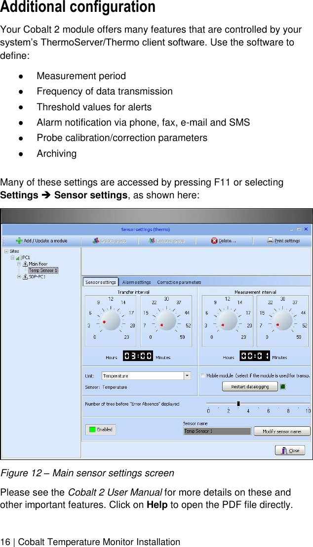  16 | Cobalt Temperature Monitor Installation Additional configuration Your Cobalt 2 module offers many features that are controlled by your system’s ThermoServer/Thermo client software. Use the software to define:  Measurement period  Frequency of data transmission  Threshold values for alerts  Alarm notification via phone, fax, e-mail and SMS  Probe calibration/correction parameters  Archiving  Many of these settings are accessed by pressing F11 or selecting Settings  Sensor settings, as shown here:  Figure 12 – Main sensor settings screen Please see the Cobalt 2 User Manual for more details on these and other important features. Click on Help to open the PDF file directly. 