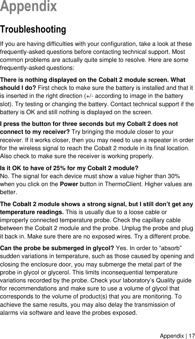    Appendix | 17 Appendix Troubleshooting  If you are having difficulties with your configuration, take a look at these frequently-asked questions before contacting technical support. Most common problems are actually quite simple to resolve. Here are some frequently-asked questions: There is nothing displayed on the Cobalt 2 module screen. What should I do? First check to make sure the battery is installed and that it is inserted in the right direction (+/- according to image in the battery slot). Try testing or changing the battery. Contact technical support if the battery is OK and still nothing is displayed on the screen. I press the button for three seconds but my Cobalt 2 does not connect to my receiver? Try bringing the module closer to your receiver. If it works closer, then you may need to use a repeater in order for the wireless signal to reach the Cobalt 2 module in its final location. Also check to make sure the receiver is working properly. Is it OK to have of 25% for my Cobalt 2 module? No. The signal for each device must show a value higher than 30% when you click on the Power button in ThermoClient. Higher values are better. The Cobalt 2 module shows a strong signal, but I still don’t get any temperature readings. This is usually due to a loose cable or improperly connected temperature probe. Check the capillary cable between the Cobalt 2 module and the probe. Unplug the probe and plug it back in. Make sure there are no exposed wires. Try a different probe. Can the probe be submerged in glycol? Yes. In order to “absorb” sudden variations in temperature, such as those caused by opening and closing the enclosure door, you may submerge the metal part of the probe in glycol or glycerol. This limits inconsequential temperature variations recorded by the probe. Check your laboratory’s Quality guide for recommendations and make sure to use a volume of glycol that corresponds to the volume of product(s) that you are monitoring. To achieve the same results, you may also delay the transmission of alarms via software and leave the probes exposed. 