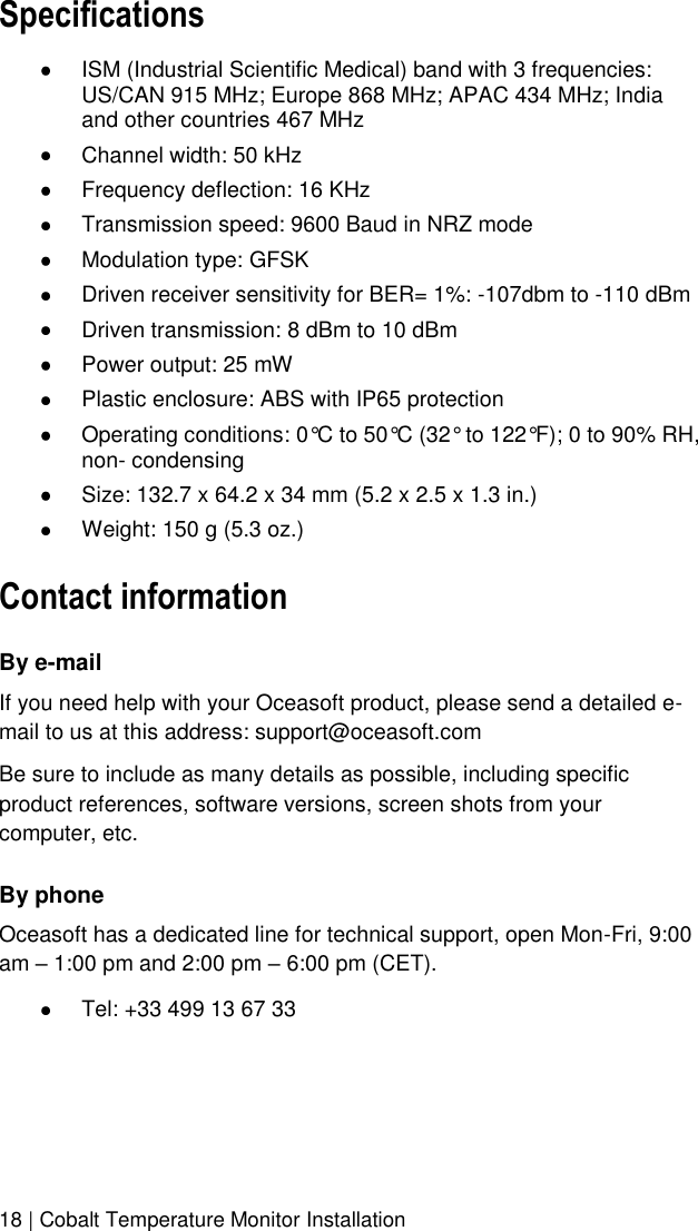  18 | Cobalt Temperature Monitor Installation Specifications  ISM (Industrial Scientific Medical) band with 3 frequencies: US/CAN 915 MHz; Europe 868 MHz; APAC 434 MHz; India and other countries 467 MHz   Channel width: 50 kHz  Frequency deflection: 16 KHz  Transmission speed: 9600 Baud in NRZ mode   Modulation type: GFSK  Driven receiver sensitivity for BER= 1%: -107dbm to -110 dBm  Driven transmission: 8 dBm to 10 dBm  Power output: 25 mW  Plastic enclosure: ABS with IP65 protection  Operating conditions: 0°C to 50°C (32° to 122°F); 0 to 90% RH, non- condensing  Size: 132.7 x 64.2 x 34 mm (5.2 x 2.5 x 1.3 in.)  Weight: 150 g (5.3 oz.) Contact information By e-mail If you need help with your Oceasoft product, please send a detailed e-mail to us at this address: support@oceasoft.com Be sure to include as many details as possible, including specific product references, software versions, screen shots from your computer, etc. By phone Oceasoft has a dedicated line for technical support, open Mon-Fri, 9:00 am – 1:00 pm and 2:00 pm – 6:00 pm (CET).  Tel: +33 499 13 67 33 