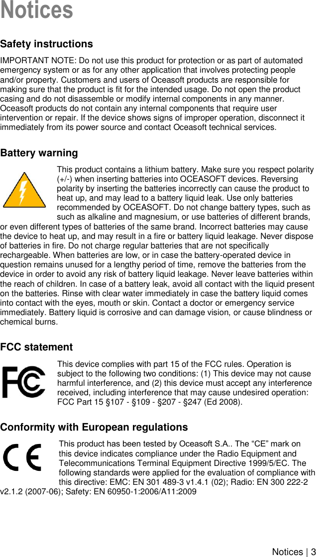    Notices | 3 Notices Safety instructions IMPORTANT NOTE: Do not use this product for protection or as part of automated emergency system or as for any other application that involves protecting people and/or property. Customers and users of Oceasoft products are responsible for making sure that the product is fit for the intended usage. Do not open the product casing and do not disassemble or modify internal components in any manner. Oceasoft products do not contain any internal components that require user intervention or repair. If the device shows signs of improper operation, disconnect it immediately from its power source and contact Oceasoft technical services. Battery warning This product contains a lithium battery. Make sure you respect polarity (+/-) when inserting batteries into OCEASOFT devices. Reversing polarity by inserting the batteries incorrectly can cause the product to heat up, and may lead to a battery liquid leak. Use only batteries recommended by OCEASOFT. Do not change battery types, such as such as alkaline and magnesium, or use batteries of different brands, or even different types of batteries of the same brand. Incorrect batteries may cause the device to heat up, and may result in a fire or battery liquid leakage. Never dispose of batteries in fire. Do not charge regular batteries that are not specifically rechargeable. When batteries are low, or in case the battery-operated device in question remains unused for a lengthy period of time, remove the batteries from the device in order to avoid any risk of battery liquid leakage. Never leave batteries within the reach of children. In case of a battery leak, avoid all contact with the liquid present on the batteries. Rinse with clear water immediately in case the battery liquid comes into contact with the eyes, mouth or skin. Contact a doctor or emergency service immediately. Battery liquid is corrosive and can damage vision, or cause blindness or chemical burns. FCC statement This device complies with part 15 of the FCC rules. Operation is subject to the following two conditions: (1) This device may not cause harmful interference, and (2) this device must accept any interference received, including interference that may cause undesired operation:  FCC Part 15 §107 - §109 - §207 - §247 (Ed 2008). Conformity with European regulations This product has been tested by Oceasoft S.A.. The “CE” mark on this device indicates compliance under the Radio Equipment and Telecommunications Terminal Equipment Directive 1999/5/EC. The following standards were applied for the evaluation of compliance with this directive: EMC: EN 301 489-3 v1.4.1 (02); Radio: EN 300 222-2 v2.1.2 (2007-06); Safety: EN 60950-1:2006/A11:2009  