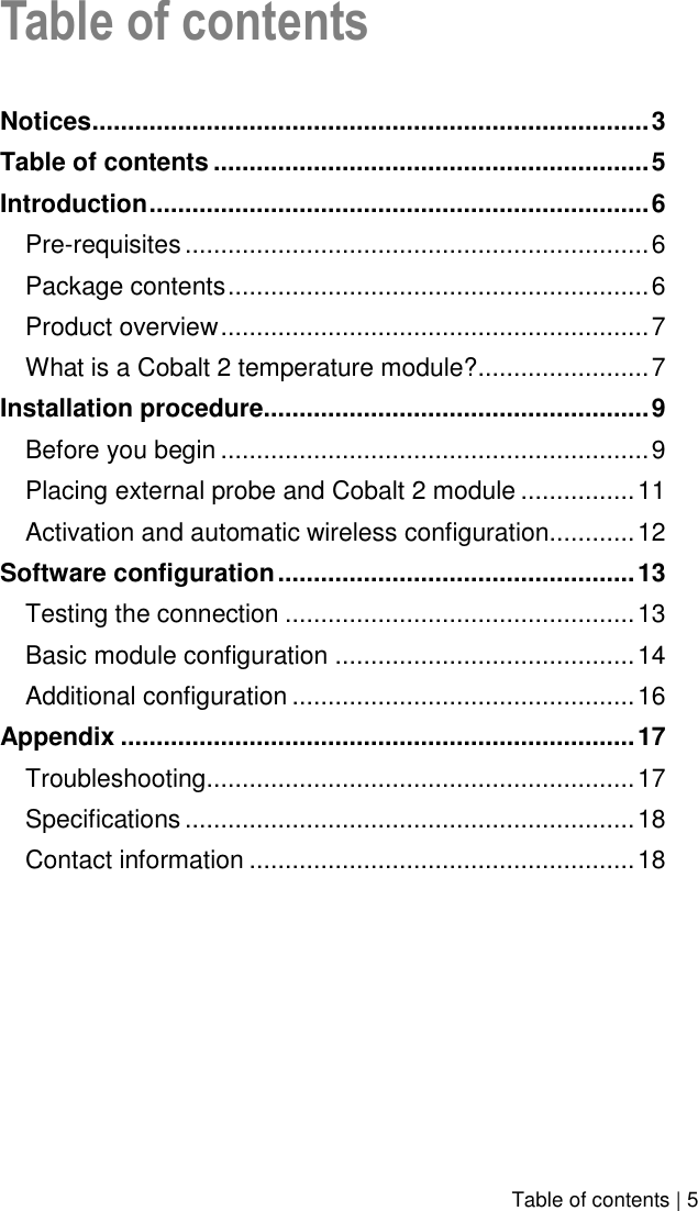    Table of contents | 5 Table of contents  Notices .............................................................................. 3 Table of contents ............................................................. 5 Introduction ...................................................................... 6 Pre-requisites ................................................................. 6 Package contents ........................................................... 6 Product overview ............................................................ 7 What is a Cobalt 2 temperature module?........................ 7 Installation procedure...................................................... 9 Before you begin ............................................................ 9 Placing external probe and Cobalt 2 module ................ 11 Activation and automatic wireless configuration............ 12 Software configuration .................................................. 13 Testing the connection ................................................. 13 Basic module configuration .......................................... 14 Additional configuration ................................................ 16 Appendix ........................................................................ 17 Troubleshooting ............................................................ 17 Specifications ............................................................... 18 Contact information ...................................................... 18  