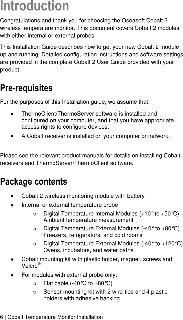  6 | Cobalt Temperature Monitor Installation Introduction Congratulations and thank you for choosing the Oceasoft Cobalt 2 wireless temperature monitor. This document covers Cobalt 2 modules with either internal or external probes. This Installation Guide describes how to get your new Cobalt 2 module up and running. Detailed configuration instructions and software settings are provided in the complete Cobalt 2 User Guide provided with your product. Pre-requisites For the purposes of this Installation guide, we assume that:   ThermoClient/ThermoServer software is installed and configured on your computer, and that you have appropriate access rights to configure devices.  A Cobalt receiver is installed on your computer or network.  Please see the relevant product manuals for details on installing Cobalt receivers and ThermoServer/ThermoClient software. Package contents  Cobalt 2 wireless monitoring module with battery  Internal or external temperature probe o Digital Temperature Internal Modules (+10° to +50°C)  Ambient temperature measurement o Digital Temperature External Modules (-40° to +80°C)  Freezers, refrigerators, and cold rooms o Digital Temperature External Modules (-40° to +120°C) Ovens, incubators, and water baths  Cobalt mounting kit with plastic holder, magnet, screws and Velcro®  For modules with external probe only: o Flat cable (-40°C to +80°C) o Sensor mounting kit with 2 wire-ties and 4 plastic holders with adhesive backing 