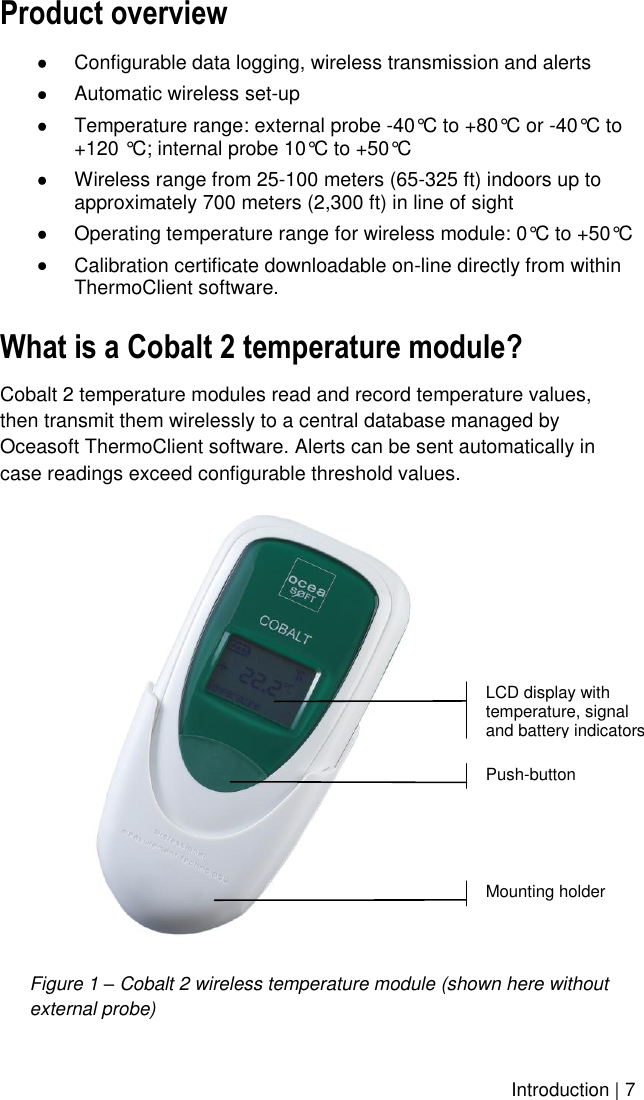    Introduction | 7 Product overview  Configurable data logging, wireless transmission and alerts  Automatic wireless set-up  Temperature range: external probe -40°C to +80°C or -40°C to +120 °C; internal probe 10°C to +50°C  Wireless range from 25-100 meters (65-325 ft) indoors up to approximately 700 meters (2,300 ft) in line of sight  Operating temperature range for wireless module: 0°C to +50°C  Calibration certificate downloadable on-line directly from within ThermoClient software. What is a Cobalt 2 temperature module? Cobalt 2 temperature modules read and record temperature values, then transmit them wirelessly to a central database managed by Oceasoft ThermoClient software. Alerts can be sent automatically in case readings exceed configurable threshold values.  Figure 1 – Cobalt 2 wireless temperature module (shown here without external probe) LCD display with temperature, signal and battery indicators Mounting holder Push-button 