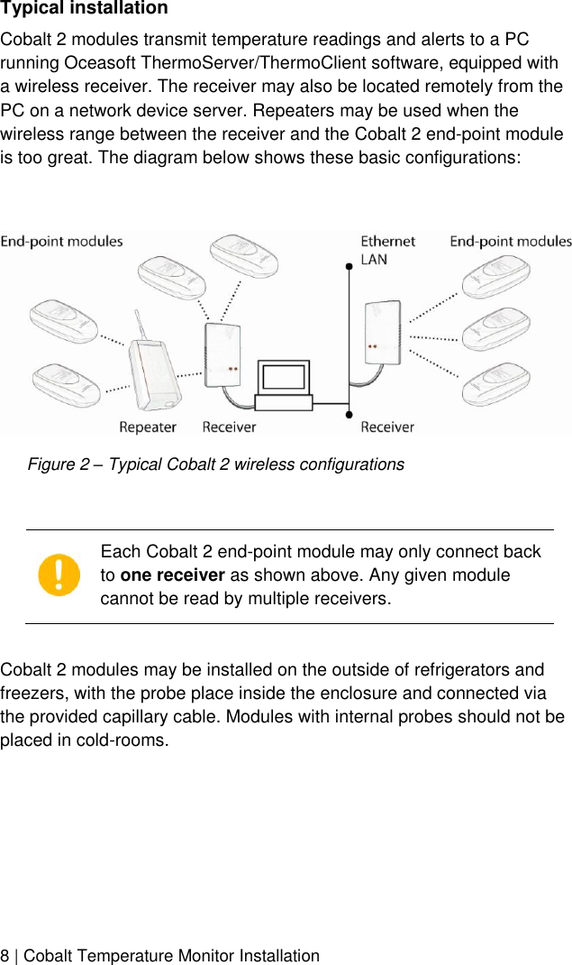  8 | Cobalt Temperature Monitor Installation  Typical installation Cobalt 2 modules transmit temperature readings and alerts to a PC running Oceasoft ThermoServer/ThermoClient software, equipped with a wireless receiver. The receiver may also be located remotely from the PC on a network device server. Repeaters may be used when the wireless range between the receiver and the Cobalt 2 end-point module is too great. The diagram below shows these basic configurations:   Figure 2 – Typical Cobalt 2 wireless configurations   Each Cobalt 2 end-point module may only connect back to one receiver as shown above. Any given module cannot be read by multiple receivers.  Cobalt 2 modules may be installed on the outside of refrigerators and freezers, with the probe place inside the enclosure and connected via the provided capillary cable. Modules with internal probes should not be placed in cold-rooms. 