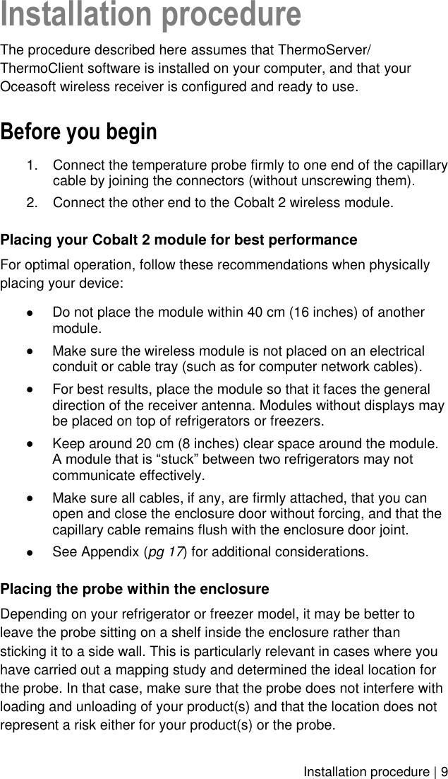    Installation procedure | 9 Installation procedure The procedure described here assumes that ThermoServer/ ThermoClient software is installed on your computer, and that your Oceasoft wireless receiver is configured and ready to use. Before you begin 1.  Connect the temperature probe firmly to one end of the capillary cable by joining the connectors (without unscrewing them). 2.  Connect the other end to the Cobalt 2 wireless module. Placing your Cobalt 2 module for best performance For optimal operation, follow these recommendations when physically placing your device:  Do not place the module within 40 cm (16 inches) of another module.  Make sure the wireless module is not placed on an electrical conduit or cable tray (such as for computer network cables).  For best results, place the module so that it faces the general direction of the receiver antenna. Modules without displays may be placed on top of refrigerators or freezers.   Keep around 20 cm (8 inches) clear space around the module. A module that is “stuck” between two refrigerators may not communicate effectively.  Make sure all cables, if any, are firmly attached, that you can open and close the enclosure door without forcing, and that the capillary cable remains flush with the enclosure door joint.  See Appendix (pg 17) for additional considerations. Placing the probe within the enclosure  Depending on your refrigerator or freezer model, it may be better to leave the probe sitting on a shelf inside the enclosure rather than sticking it to a side wall. This is particularly relevant in cases where you have carried out a mapping study and determined the ideal location for the probe. In that case, make sure that the probe does not interfere with loading and unloading of your product(s) and that the location does not represent a risk either for your product(s) or the probe. 