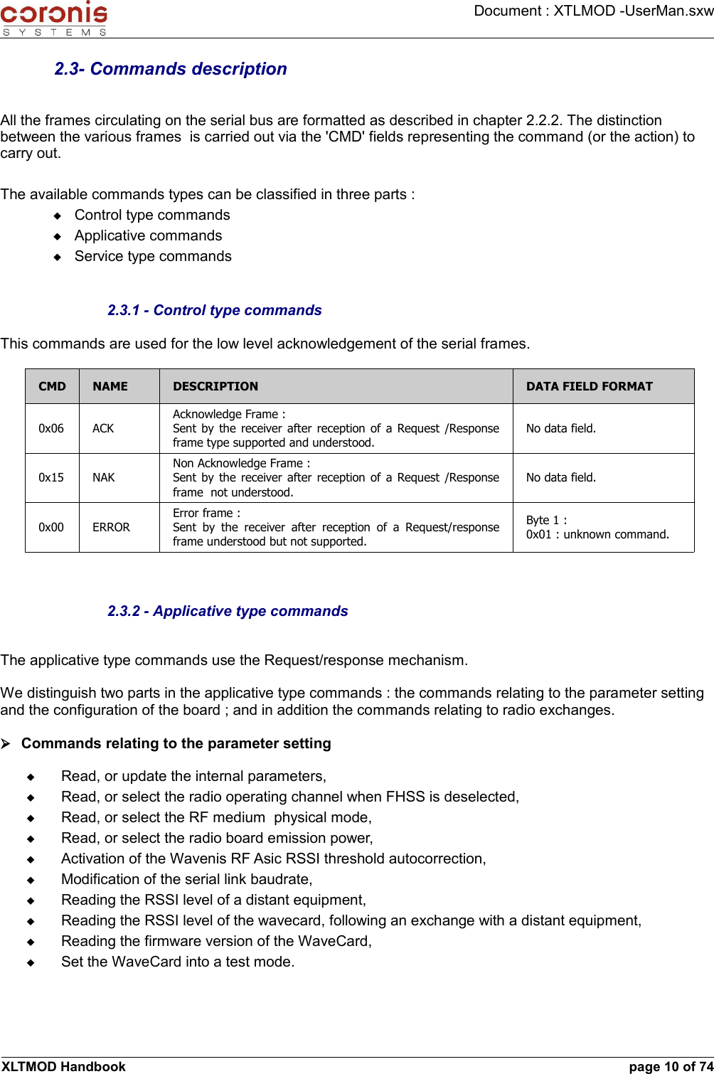 Document : XTLMOD -UserMan.sxw2.3- Commands descriptionAll the frames circulating on the serial bus are formatted as described in chapter 2.2.2. The distinction between the various frames  is carried out via the &apos;CMD&apos; fields representing the command (or the action) to carry out.The available commands types can be classified in three parts :Control type commandsApplicative commandsService type commands2.3.1 - Control type commandsThis commands are used for the low level acknowledgement of the serial frames.CMD NAME DESCRIPTION DATA FIELD FORMAT0x06 ACKAcknowledge Frame :Sent by the receiver after reception of a Request /Response frame type supported and understood.No data field.0x15 NAKNon Acknowledge Frame :Sent by the receiver after reception of a Request /Response frame  not understood.No data field.0x00 ERRORError frame :Sent  by  the receiver after  reception of a Request/response frame understood but not supported.Byte 1 :0x01 : unknown command.2.3.2 - Applicative type commandsThe applicative type commands use the Request/response mechanism.We distinguish two parts in the applicative type commands : the commands relating to the parameter setting and the configuration of the board ; and in addition the commands relating to radio exchanges.➢Commands relating to the parameter settingRead, or update the internal parameters,Read, or select the radio operating channel when FHSS is deselected,Read, or select the RF medium  physical mode,Read, or select the radio board emission power,Activation of the Wavenis RF Asic RSSI threshold autocorrection,Modification of the serial link baudrate,Reading the RSSI level of a distant equipment,Reading the RSSI level of the wavecard, following an exchange with a distant equipment,Reading the firmware version of the WaveCard,Set the WaveCard into a test mode.XLTMOD Handbook page 10 of 74