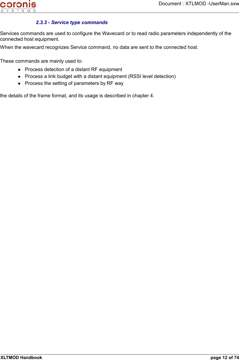 Document : XTLMOD -UserMan.sxw2.3.3 - Service type commandsServices commands are used to configure the Wavecard or to read radio parameters independently of the connected host equipment.When the wavecard recognizes Service command, no data are sent to the connected host.These commands are mainly used to:Process detection of a distant RF equipmentProcess a link budget with a distant equipment (RSSI level detection)Process the setting of parameters by RF waythe details of the frame format, and its usage is described in chapter 4.XLTMOD Handbook page 12 of 74