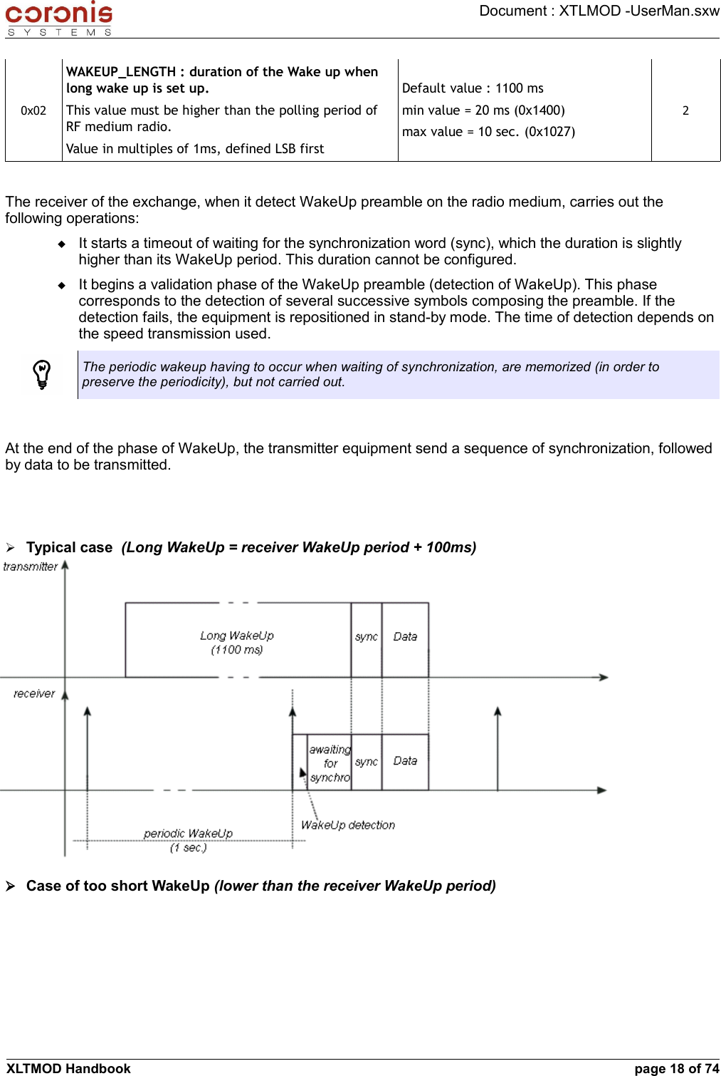 Document : XTLMOD -UserMan.sxw0x02WAKEUP_LENGTH : duration of the Wake up when long wake up is set up.This value must be higher than the polling period of RF medium radio.Value in multiples of 1ms, defined LSB firstDefault value : 1100 msmin value = 20 ms (0x1400)max value = 10 sec. (0x1027)2The receiver of the exchange, when it detect WakeUp preamble on the radio medium, carries out the following operations:It starts a timeout of waiting for the synchronization word (sync), which the duration is slightly higher than its WakeUp period. This duration cannot be configured.It begins a validation phase of the WakeUp preamble (detection of WakeUp). This phase corresponds to the detection of several successive symbols composing the preamble. If the detection fails, the equipment is repositioned in stand-by mode. The time of detection depends on the speed transmission used.The periodic wakeup having to occur when waiting of synchronization, are memorized (in order to preserve the periodicity), but not carried out.At the end of the phase of WakeUp, the transmitter equipment send a sequence of synchronization, followed by data to be transmitted.➢Typical case  (Long WakeUp = receiver WakeUp period + 100ms)➢Case of too short WakeUp (lower than the receiver WakeUp period)XLTMOD Handbook page 18 of 74