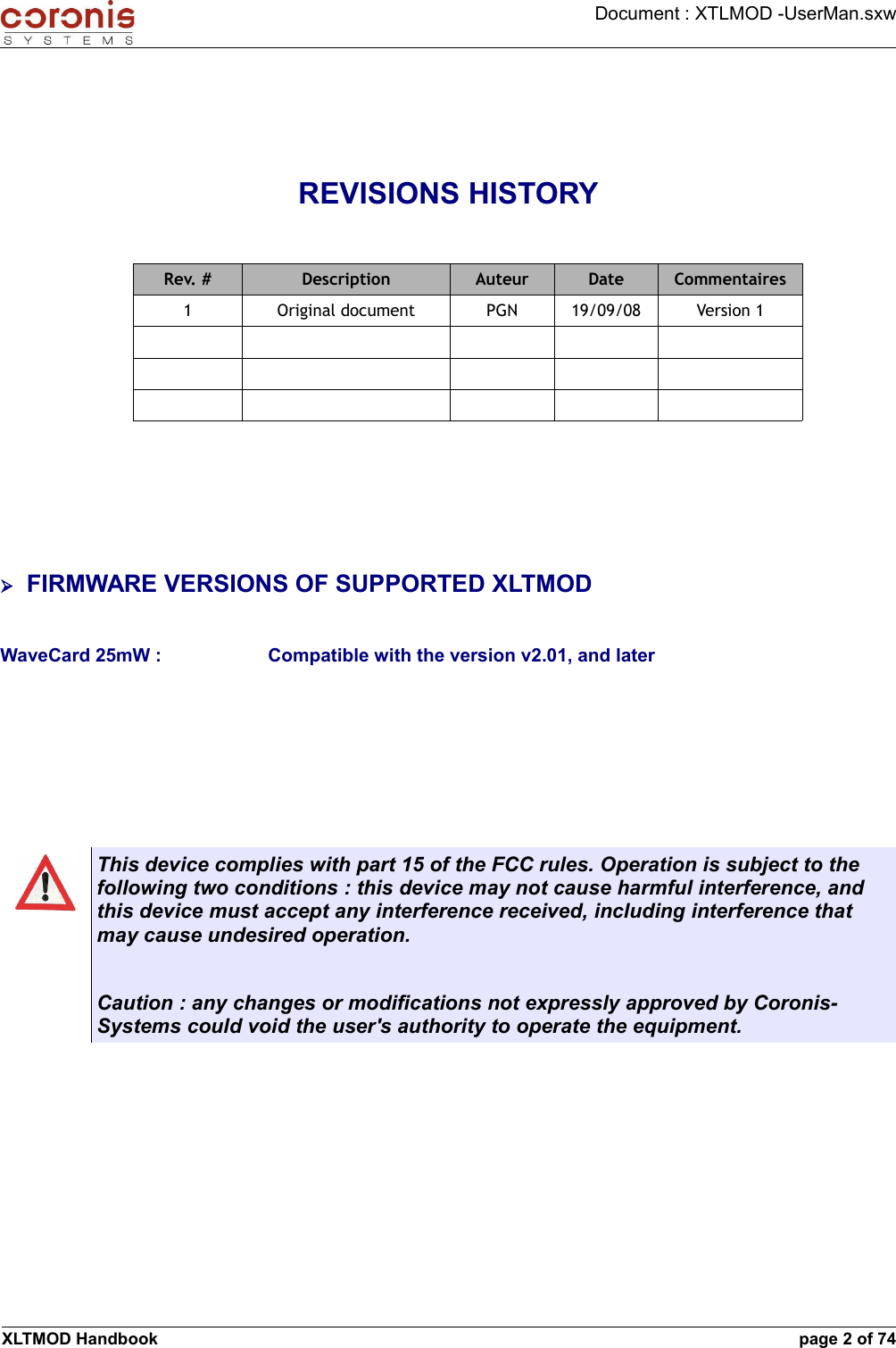 Document : XTLMOD -UserMan.sxwREVISIONS HISTORYRev. # Description Auteur Date Commentaires1 Original document PGN 19/09/08 Version 1➢FIRMWARE VERSIONS OF SUPPORTED XLTMODWaveCard 25mW : Compatible with the version v2.01, and laterThis device complies with part 15 of the FCC rules. Operation is subject to the following two conditions : this device may not cause harmful interference, and this device must accept any interference received, including interference that may cause undesired operation.Caution : any changes or modifications not expressly approved by Coronis-Systems could void the user&apos;s authority to operate the equipment.XLTMOD Handbook page 2 of 74