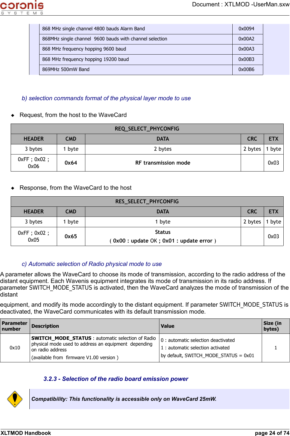 Document : XTLMOD -UserMan.sxw868 MHz single channel 4800 bauds Alarm Band 0x0094868MHz single channel  9600 bauds with channel selection 0x00A2868 MHz frequency hopping 9600 baud 0x00A3868 MHz frequency hopping 19200 baud 0x00B3869MHz 500mW Band 0x00B6b) selection commands format of the physical layer mode to useRequest, from the host to the WaveCardREQ_SELECT_PHYCONFIGHEADER CMD DATA CRC ETX3 bytes 1 byte 2 bytes 2 bytes 1 byte0xFF ; 0x02 ; 0x06 0x64 RF transmission mode 0x03Response, from the WaveCard to the hostRES_SELECT_PHYCONFIGHEADER CMD DATA CRC ETX3 bytes 1 byte 1 byte 2 bytes 1 byte0xFF ; 0x02 ; 0x05 0x65 Status( 0x00 : update OK ; 0x01 : update error ) 0x03c) Automatic selection of Radio physical mode to useA parameter allows the WaveCard to choose its mode of transmission, according to the radio address of the distant equipment. Each Wavenis equipment integrates its mode of transmission in its radio address. If parameter SWITCH_MODE_STATUS is activated, then the WaveCard analyzes the mode of transmission of the distantequipment, and modify its mode accordingly to the distant equipment. If parameter SWITCH_MODE_STATUS is deactivated, the WaveCard communicates with its default transmission mode.Parameter number Description Value Size (in bytes)0x10SWITCH_MODE_STATUS : automatic selection of Radio physical mode used to address an equipment  depending on radio address  (available from  firmware V1.00 version )0 : automatic selection deactivated1 : automatic selection activatedby default, SWITCH_MODE_STATUS = 0x0113.2.3 - Selection of the radio board emission powerCompatibility: This functionality is accessible only on WaveCard 25mW.XLTMOD Handbook page 24 of 74