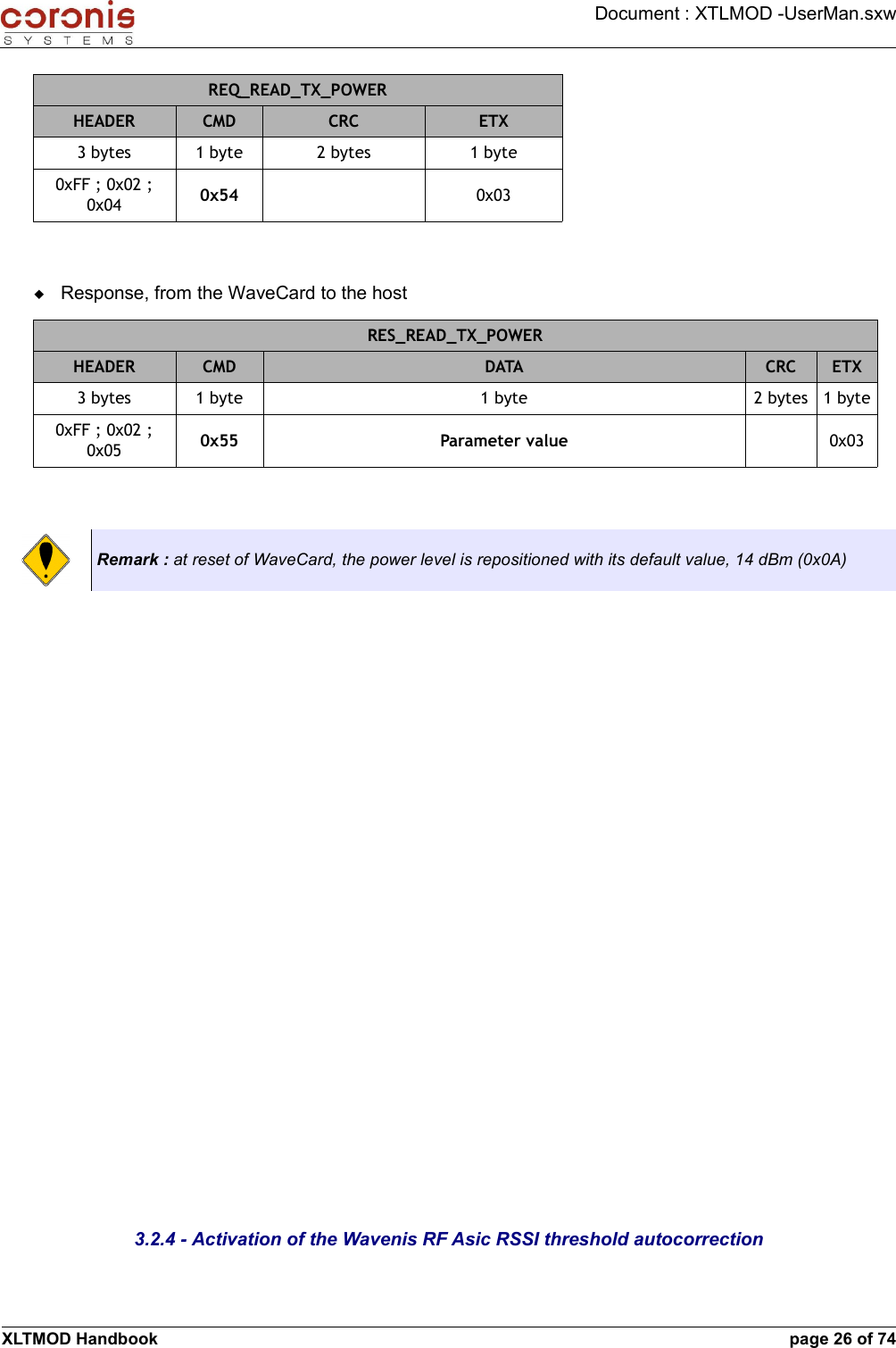 Document : XTLMOD -UserMan.sxwREQ_READ_TX_POWERHEADER CMD CRC ETX3 bytes 1 byte 2 bytes 1 byte0xFF ; 0x02 ; 0x04 0x54 0x03Response, from the WaveCard to the hostRES_READ_TX_POWERHEADER CMD DATA CRC ETX3 bytes 1 byte 1 byte 2 bytes 1 byte0xFF ; 0x02 ; 0x05 0x55 Parameter value 0x03Remark : at reset of WaveCard, the power level is repositioned with its default value, 14 dBm (0x0A)3.2.4 - Activation of the Wavenis RF Asic RSSI threshold autocorrectionXLTMOD Handbook page 26 of 74