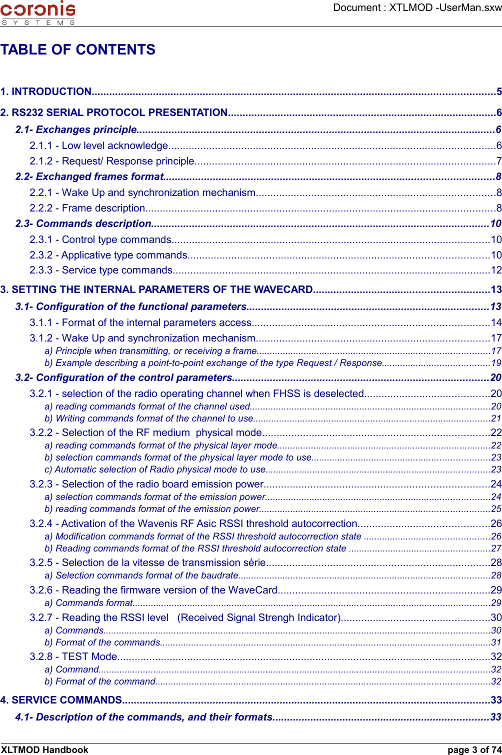 Document : XTLMOD -UserMan.sxwTABLE OF CONTENTS1. INTRODUCTION..........................................................................................................................................52. RS232 SERIAL PROTOCOL PRESENTATION............................................................................................62.1- Exchanges principle...........................................................................................................................62.1.1 - Low level acknowledge................................................................................................................62.1.2 - Request/ Response principle.......................................................................................................72.2- Exchanged frames format.................................................................................................................82.2.1 - Wake Up and synchronization mechanism..................................................................................82.2.2 - Frame description........................................................................................................................82.3- Commands description....................................................................................................................102.3.1 - Control type commands.............................................................................................................102.3.2 - Applicative type commands.......................................................................................................102.3.3 - Service type commands.............................................................................................................123. SETTING THE INTERNAL PARAMETERS OF THE WAVECARD............................................................133.1- Configuration of the functional parameters...................................................................................133.1.1 - Format of the internal parameters access.................................................................................143.1.2 - Wake Up and synchronization mechanism................................................................................17a) Principle when transmitting, or receiving a frame.........................................................................................17b) Example describing a point-to-point exchange of the type Request / Response.........................................193.2- Configuration of the control parameters........................................................................................203.2.1 - selection of the radio operating channel when FHSS is deselected...........................................20a) reading commands format of the channel used............................................................................................20b) Writing commands format of the channel to use...........................................................................................213.2.2 - Selection of the RF medium  physical mode..............................................................................22a) reading commands format of the physical layer mode..................................................................................22b) selection commands format of the physical layer mode to use....................................................................23c) Automatic selection of Radio physical mode to use......................................................................................233.2.3 - Selection of the radio board emission power.............................................................................24a) selection commands format of the emission power......................................................................................24b) reading commands format of the emission power........................................................................................253.2.4 - Activation of the Wavenis RF Asic RSSI threshold autocorrection.............................................26a) Modification commands format of the RSSI threshold autocorrection state ................................................26b) Reading commands format of the RSSI threshold autocorrection state ......................................................273.2.5 - Selection de la vitesse de transmission série.............................................................................28a) Selection commands format of the baudrate................................................................................................283.2.6 - Reading the firmware version of the WaveCard.........................................................................29a) Commands format.........................................................................................................................................293.2.7 - Reading the RSSI level   (Received Signal Strengh Indicator)...................................................30a) Commands....................................................................................................................................................30b) Format of the commands...............................................................................................................................313.2.8 - TEST Mode................................................................................................................................32a) Command......................................................................................................................................................32b) Format of the command................................................................................................................................324. SERVICE COMMANDS..............................................................................................................................334.1- Description of the commands, and their formats..........................................................................33XLTMOD Handbook page 3 of 74