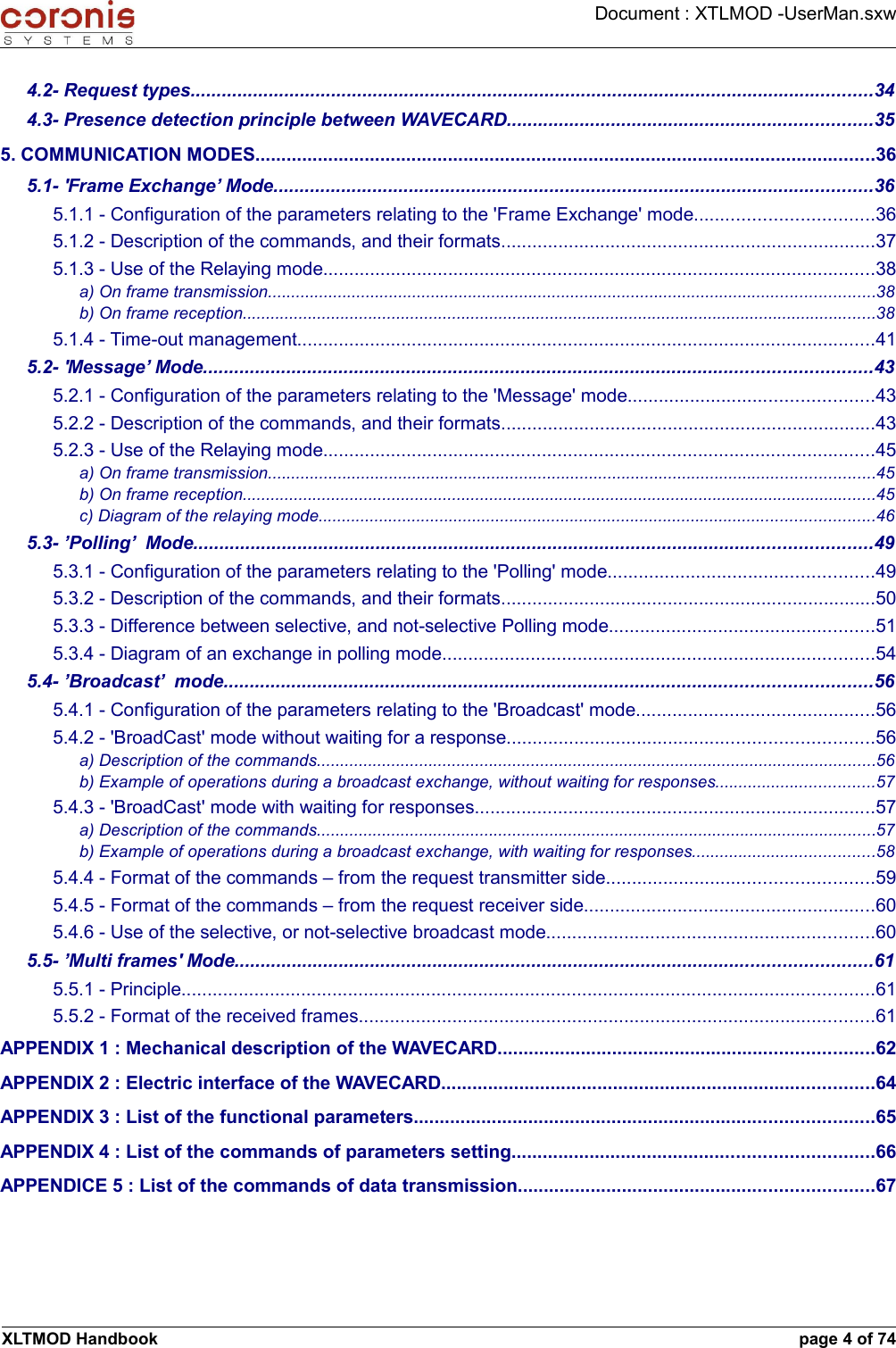 Document : XTLMOD -UserMan.sxw4.2- Request types...................................................................................................................................344.3- Presence detection principle between WAVECARD......................................................................355. COMMUNICATION MODES.......................................................................................................................365.1- &apos;Frame Exchange’ Mode...................................................................................................................365.1.1 - Configuration of the parameters relating to the &apos;Frame Exchange&apos; mode..................................365.1.2 - Description of the commands, and their formats........................................................................375.1.3 - Use of the Relaying mode..........................................................................................................38a) On frame transmission..................................................................................................................................38b) On frame reception........................................................................................................................................385.1.4 - Time-out management...............................................................................................................415.2- &apos;Message’ Mode................................................................................................................................435.2.1 - Configuration of the parameters relating to the &apos;Message&apos; mode...............................................435.2.2 - Description of the commands, and their formats........................................................................435.2.3 - Use of the Relaying mode..........................................................................................................45a) On frame transmission..................................................................................................................................45b) On frame reception........................................................................................................................................45c) Diagram of the relaying mode.......................................................................................................................465.3- ’Polling’  Mode..................................................................................................................................495.3.1 - Configuration of the parameters relating to the &apos;Polling&apos; mode...................................................495.3.2 - Description of the commands, and their formats........................................................................505.3.3 - Difference between selective, and not-selective Polling mode...................................................515.3.4 - Diagram of an exchange in polling mode...................................................................................545.4- ’Broadcast’  mode............................................................................................................................565.4.1 - Configuration of the parameters relating to the &apos;Broadcast&apos; mode..............................................565.4.2 - &apos;BroadCast&apos; mode without waiting for a response......................................................................56a) Description of the commands........................................................................................................................56b) Example of operations during a broadcast exchange, without waiting for responses..................................575.4.3 - &apos;BroadCast&apos; mode with waiting for responses.............................................................................57a) Description of the commands........................................................................................................................57b) Example of operations during a broadcast exchange, with waiting for responses.......................................585.4.4 - Format of the commands – from the request transmitter side...................................................595.4.5 - Format of the commands – from the request receiver side........................................................605.4.6 - Use of the selective, or not-selective broadcast mode...............................................................605.5- ’Multi frames&apos; Mode..........................................................................................................................615.5.1 - Principle.....................................................................................................................................615.5.2 - Format of the received frames...................................................................................................61APPENDIX 1 : Mechanical description of the WAVECARD........................................................................62APPENDIX 2 : Electric interface of the WAVECARD...................................................................................64APPENDIX 3 : List of the functional parameters........................................................................................65APPENDIX 4 : List of the commands of parameters setting.....................................................................66APPENDICE 5 : List of the commands of data transmission....................................................................67XLTMOD Handbook page 4 of 74