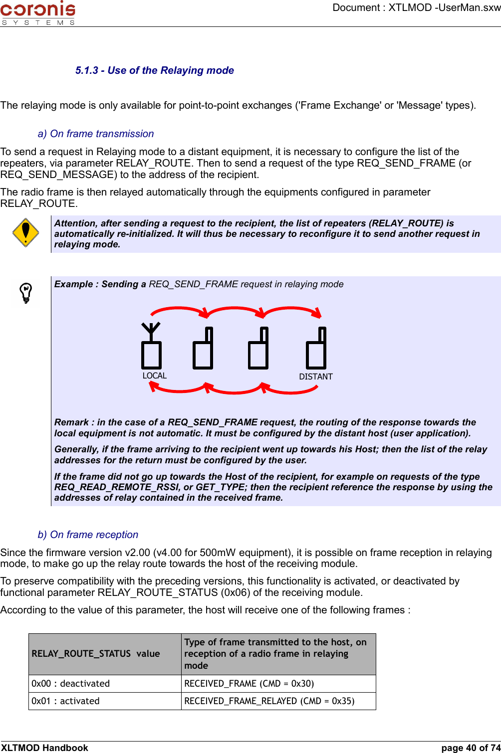 Document : XTLMOD -UserMan.sxw5.1.3 - Use of the Relaying modeThe relaying mode is only available for point-to-point exchanges (&apos;Frame Exchange&apos; or &apos;Message&apos; types).a) On frame transmissionTo send a request in Relaying mode to a distant equipment, it is necessary to configure the list of the repeaters, via parameter RELAY_ROUTE. Then to send a request of the type REQ_SEND_FRAME (or REQ_SEND_MESSAGE) to the address of the recipient. The radio frame is then relayed automatically through the equipments configured in parameter RELAY_ROUTE.Attention, after sending a request to the recipient, the list of repeaters (RELAY_ROUTE) is automatically re-initialized. It will thus be necessary to reconfigure it to send another request in relaying mode.Example : Sending a REQ_SEND_FRAME request in relaying modeRemark : in the case of a REQ_SEND_FRAME request, the routing of the response towards the local equipment is not automatic. It must be configured by the distant host (user application).Generally, if the frame arriving to the recipient went up towards his Host; then the list of the relay addresses for the return must be configured by the user. If the frame did not go up towards the Host of the recipient, for example on requests of the type REQ_READ_REMOTE_RSSI, or GET_TYPE; then the recipient reference the response by using the addresses of relay contained in the received frame.b) On frame receptionSince the firmware version v2.00 (v4.00 for 500mW equipment), it is possible on frame reception in relaying mode, to make go up the relay route towards the host of the receiving module. To preserve compatibility with the preceding versions, this functionality is activated, or deactivated by functional parameter RELAY_ROUTE_STATUS (0x06) of the receiving module. According to the value of this parameter, the host will receive one of the following frames :RELAY_ROUTE_STATUS  valueType of frame transmitted to the host, on reception of a radio frame in relaying mode0x00 : deactivated RECEIVED_FRAME (CMD = 0x30)0x01 : activated RECEIVED_FRAME_RELAYED (CMD = 0x35)XLTMOD Handbook page 40 of 74LOCAL DISTANT