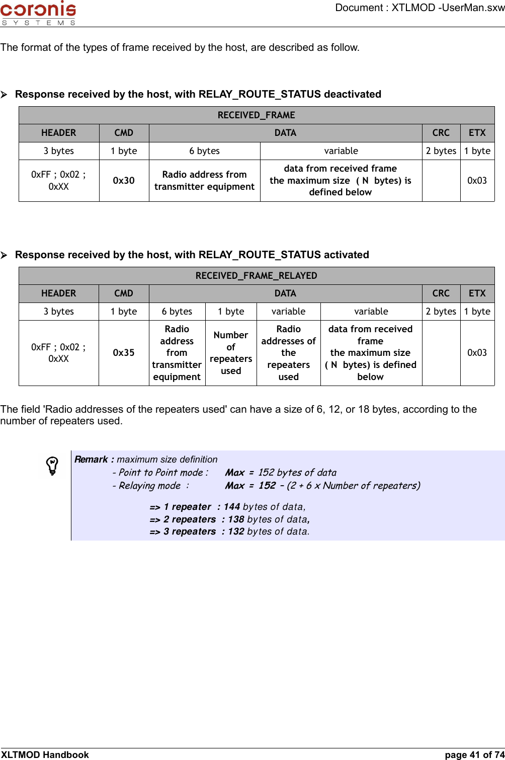 Document : XTLMOD -UserMan.sxwThe format of the types of frame received by the host, are described as follow.➢Response received by the host, with RELAY_ROUTE_STATUS deactivatedRECEIVED_FRAMEHEADER CMD DATA CRC ETX3 bytes 1 byte 6 bytes variable 2 bytes 1 byte0xFF ; 0x02 ; 0xXX 0x30 Radio address from transmitter equipmentdata from received framethe maximum size  ( N  bytes) is defined below0x03➢Response received by the host, with RELAY_ROUTE_STATUS activatedRECEIVED_FRAME_RELAYEDHEADER CMD DATA CRC ETX3 bytes 1 byte 6 bytes 1 byte variable variable 2 bytes 1 byte0xFF ; 0x02 ; 0xXX 0x35Radio address from transmitter equipmentNumber of repeaters usedRadio addresses of the repeaters useddata from received framethe maximum size ( N  bytes) is defined below0x03The field &apos;Radio addresses of the repeaters used&apos; can have a size of 6, 12, or 18 bytes, according to the number of repeaters used.Remark : maximum size definition- Point to Point mode : Max = 152 bytes of data- Relaying mode  : Max = 152 – (2 + 6 x Number of repeaters)=&gt; 1 repeater  : 144 bytes of data,=&gt; 2 repeaters  : 138 bytes of data,=&gt; 3 repeaters  : 132 bytes of data.XLTMOD Handbook page 41 of 74