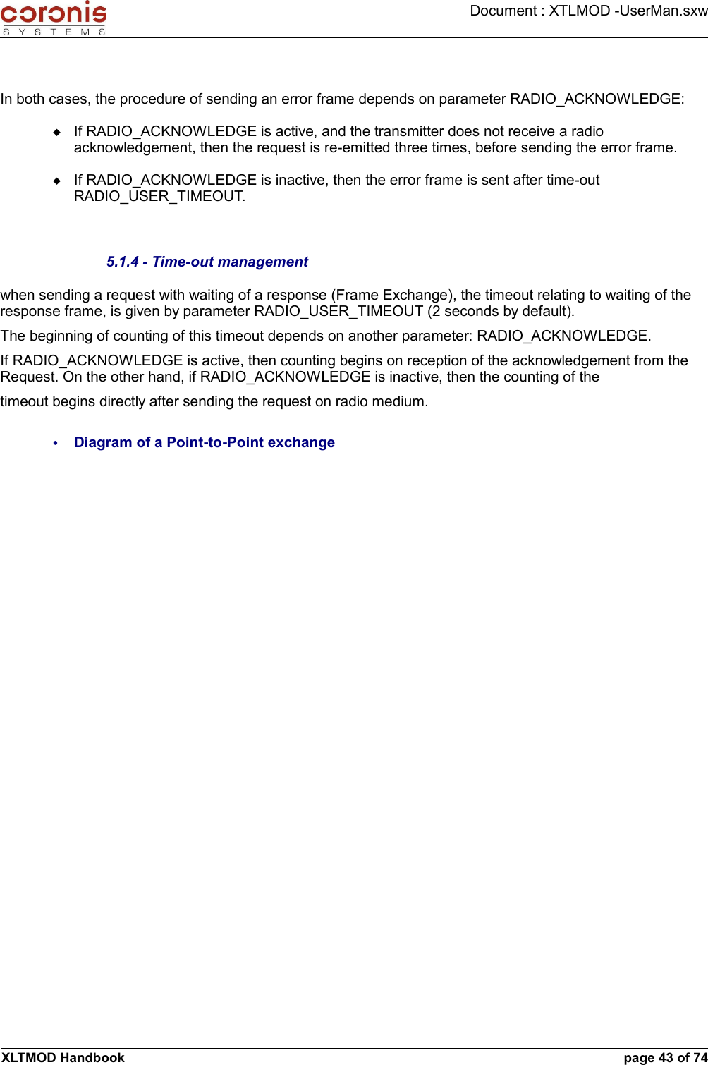 Document : XTLMOD -UserMan.sxwIn both cases, the procedure of sending an error frame depends on parameter RADIO_ACKNOWLEDGE:If RADIO_ACKNOWLEDGE is active, and the transmitter does not receive a radio acknowledgement, then the request is re-emitted three times, before sending the error frame.If RADIO_ACKNOWLEDGE is inactive, then the error frame is sent after time-out RADIO_USER_TIMEOUT.5.1.4 - Time-out managementwhen sending a request with waiting of a response (Frame Exchange), the timeout relating to waiting of the response frame, is given by parameter RADIO_USER_TIMEOUT (2 seconds by default). The beginning of counting of this timeout depends on another parameter: RADIO_ACKNOWLEDGE. If RADIO_ACKNOWLEDGE is active, then counting begins on reception of the acknowledgement from the Request. On the other hand, if RADIO_ACKNOWLEDGE is inactive, then the counting of thetimeout begins directly after sending the request on radio medium.•Diagram of a Point-to-Point exchangeXLTMOD Handbook page 43 of 74