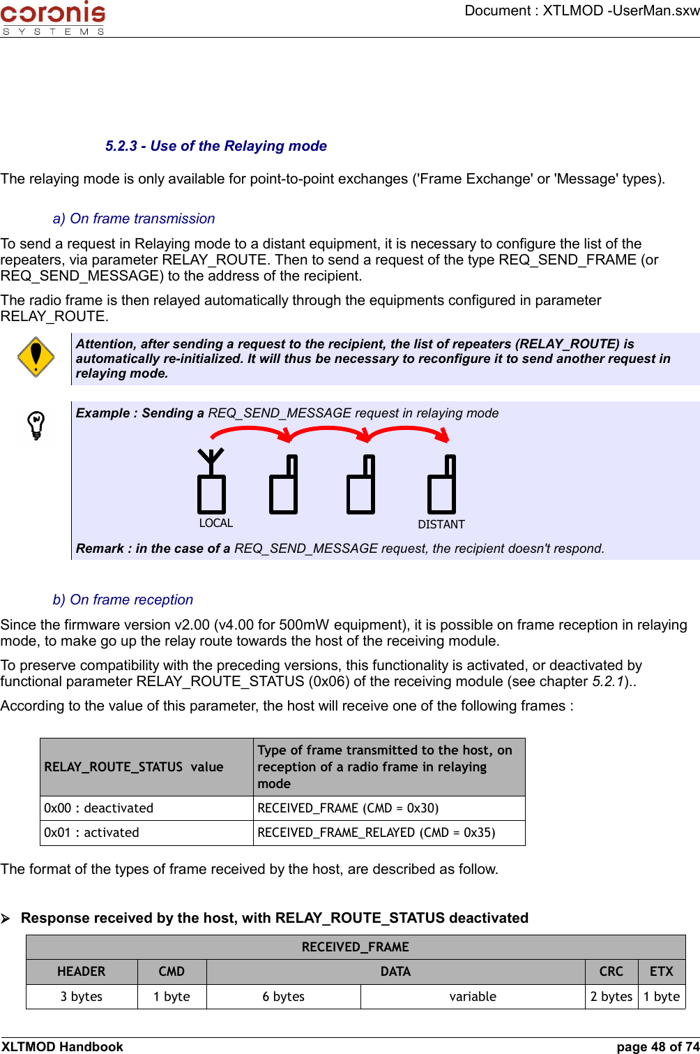 Document : XTLMOD -UserMan.sxw5.2.3 - Use of the Relaying modeThe relaying mode is only available for point-to-point exchanges (&apos;Frame Exchange&apos; or &apos;Message&apos; types).a) On frame transmissionTo send a request in Relaying mode to a distant equipment, it is necessary to configure the list of the repeaters, via parameter RELAY_ROUTE. Then to send a request of the type REQ_SEND_FRAME (or REQ_SEND_MESSAGE) to the address of the recipient. The radio frame is then relayed automatically through the equipments configured in parameter RELAY_ROUTE.Attention, after sending a request to the recipient, the list of repeaters (RELAY_ROUTE) is automatically re-initialized. It will thus be necessary to reconfigure it to send another request in relaying mode.Example : Sending a REQ_SEND_MESSAGE request in relaying modeRemark : in the case of a REQ_SEND_MESSAGE request, the recipient doesn&apos;t respond.b) On frame receptionSince the firmware version v2.00 (v4.00 for 500mW equipment), it is possible on frame reception in relaying mode, to make go up the relay route towards the host of the receiving module. To preserve compatibility with the preceding versions, this functionality is activated, or deactivated by functional parameter RELAY_ROUTE_STATUS (0x06) of the receiving module (see chapter 5.2.1).. According to the value of this parameter, the host will receive one of the following frames :RELAY_ROUTE_STATUS  valueType of frame transmitted to the host, on reception of a radio frame in relaying mode0x00 : deactivated RECEIVED_FRAME (CMD = 0x30)0x01 : activated RECEIVED_FRAME_RELAYED (CMD = 0x35)The format of the types of frame received by the host, are described as follow.➢Response received by the host, with RELAY_ROUTE_STATUS deactivatedRECEIVED_FRAMEHEADER CMD DATA CRC ETX3 bytes 1 byte 6 bytes variable 2 bytes 1 byteXLTMOD Handbook page 48 of 74LOCAL DISTANT