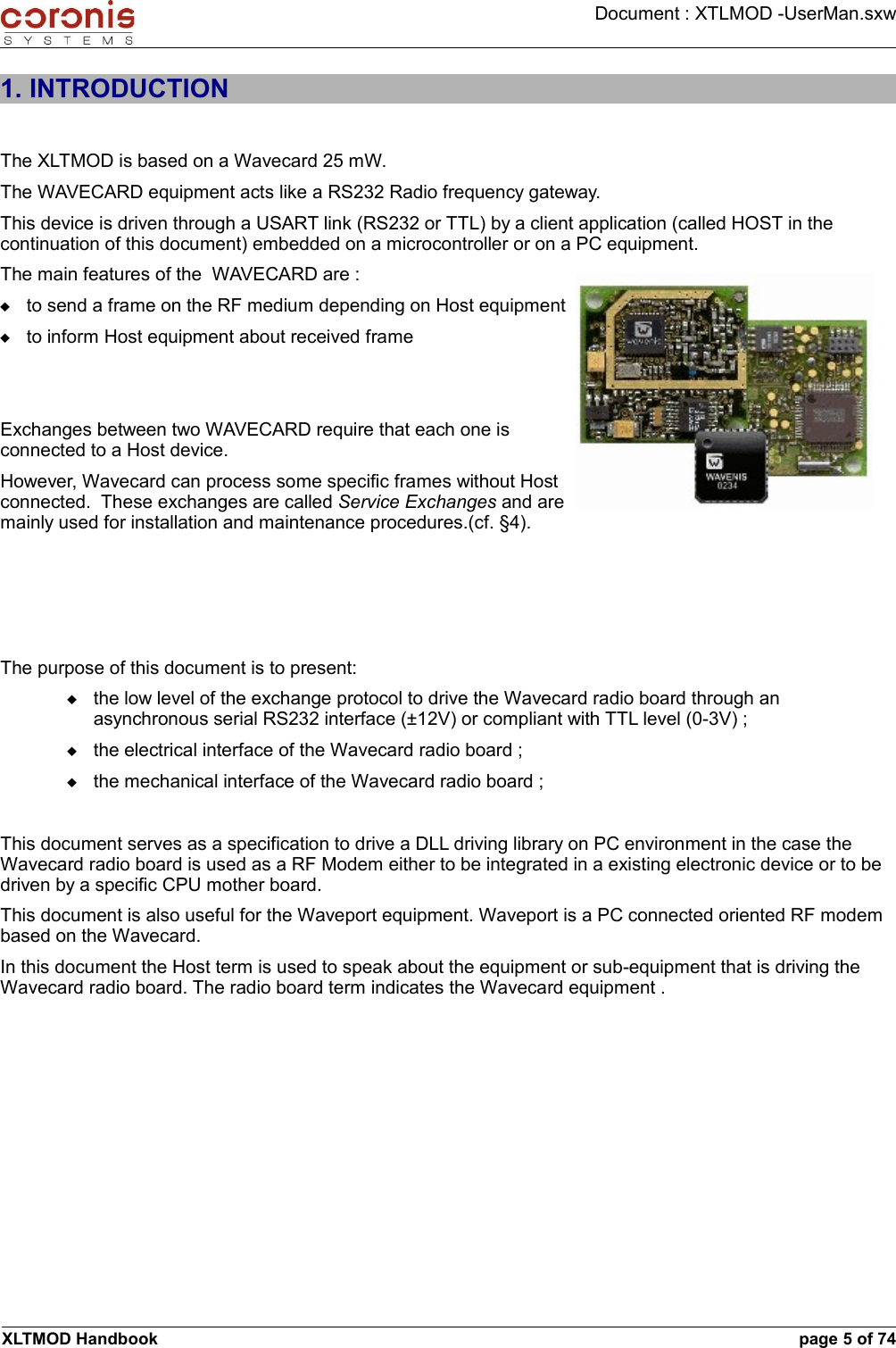 Document : XTLMOD -UserMan.sxw1. INTRODUCTIONThe XLTMOD is based on a Wavecard 25 mW.The WAVECARD equipment acts like a RS232 Radio frequency gateway.This device is driven through a USART link (RS232 or TTL) by a client application (called HOST in the continuation of this document) embedded on a microcontroller or on a PC equipment.The main features of the  WAVECARD are :to send a frame on the RF medium depending on Host equipmentto inform Host equipment about received frameExchanges between two WAVECARD require that each one is connected to a Host device.However, Wavecard can process some specific frames without Host connected.  These exchanges are called Service Exchanges and are mainly used for installation and maintenance procedures.(cf. §4).The purpose of this document is to present:the low level of the exchange protocol to drive the Wavecard radio board through an asynchronous serial RS232 interface (±12V) or compliant with TTL level (0-3V) ;the electrical interface of the Wavecard radio board ;the mechanical interface of the Wavecard radio board ;This document serves as a specification to drive a DLL driving library on PC environment in the case the Wavecard radio board is used as a RF Modem either to be integrated in a existing electronic device or to be driven by a specific CPU mother board.This document is also useful for the Waveport equipment. Waveport is a PC connected oriented RF modem based on the Wavecard. In this document the Host term is used to speak about the equipment or sub-equipment that is driving the Wavecard radio board. The radio board term indicates the Wavecard equipment .XLTMOD Handbook page 5 of 74