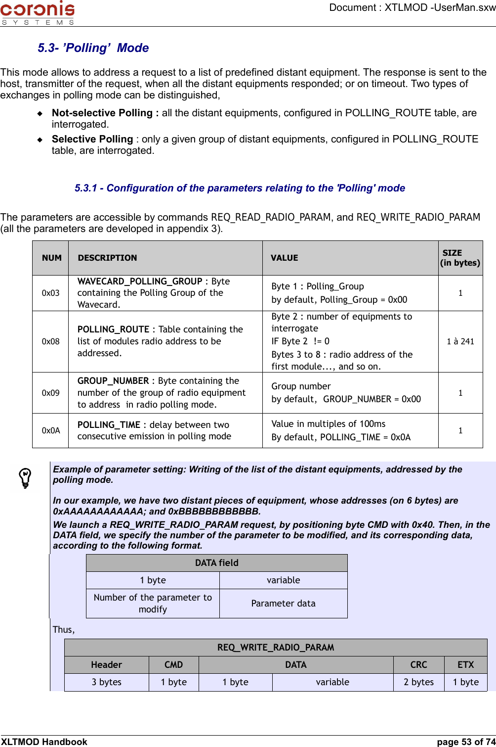 Document : XTLMOD -UserMan.sxw5.3- ’Polling’  ModeThis mode allows to address a request to a list of predefined distant equipment. The response is sent to the host, transmitter of the request, when all the distant equipments responded; or on timeout. Two types of exchanges in polling mode can be distinguished,Not-selective Polling : all the distant equipments, configured in POLLING_ROUTE table, are interrogated.Selective Polling : only a given group of distant equipments, configured in POLLING_ROUTE table, are interrogated.5.3.1 - Configuration of the parameters relating to the &apos;Polling&apos; modeThe parameters are accessible by commands REQ_READ_RADIO_PARAM, and REQ_WRITE_RADIO_PARAM (all the parameters are developed in appendix 3).NUM DESCRIPTION VALUE SIZE (in bytes)0x03WAVECARD_POLLING_GROUP : Byte containing the Polling Group of the Wavecard.Byte 1 : Polling_Groupby default, Polling_Group = 0x00 10x08POLLING_ROUTE : Table containing the list of modules radio address to be addressed.Byte 2 : number of equipments to interrogateIF Byte 2  != 0Bytes 3 to 8 : radio address of the first module..., and so on.1 à 2410x09GROUP_NUMBER : Byte containing the number of the group of radio equipment to address  in radio polling mode.Group numberby default,  GROUP_NUMBER = 0x00 10x0A POLLING_TIME : delay between two consecutive emission in polling modeValue in multiples of 100msBy default, POLLING_TIME = 0x0A 1Example of parameter setting: Writing of the list of the distant equipments, addressed by the polling mode.In our example, we have two distant pieces of equipment, whose addresses (on 6 bytes) are 0xAAAAAAAAAAAA; and 0xBBBBBBBBBBBB.We launch a REQ_WRITE_RADIO_PARAM request, by positioning byte CMD with 0x40. Then, in the DATA field, we specify the number of the parameter to be modified, and its corresponding data, according to the following format.DATA field1 byte variableNumber of the parameter to modify Parameter dataThus,REQ_WRITE_RADIO_PARAMHeader CMD DATA CRC ETX3 bytes 1 byte 1 byte variable 2 bytes 1 byteXLTMOD Handbook page 53 of 74