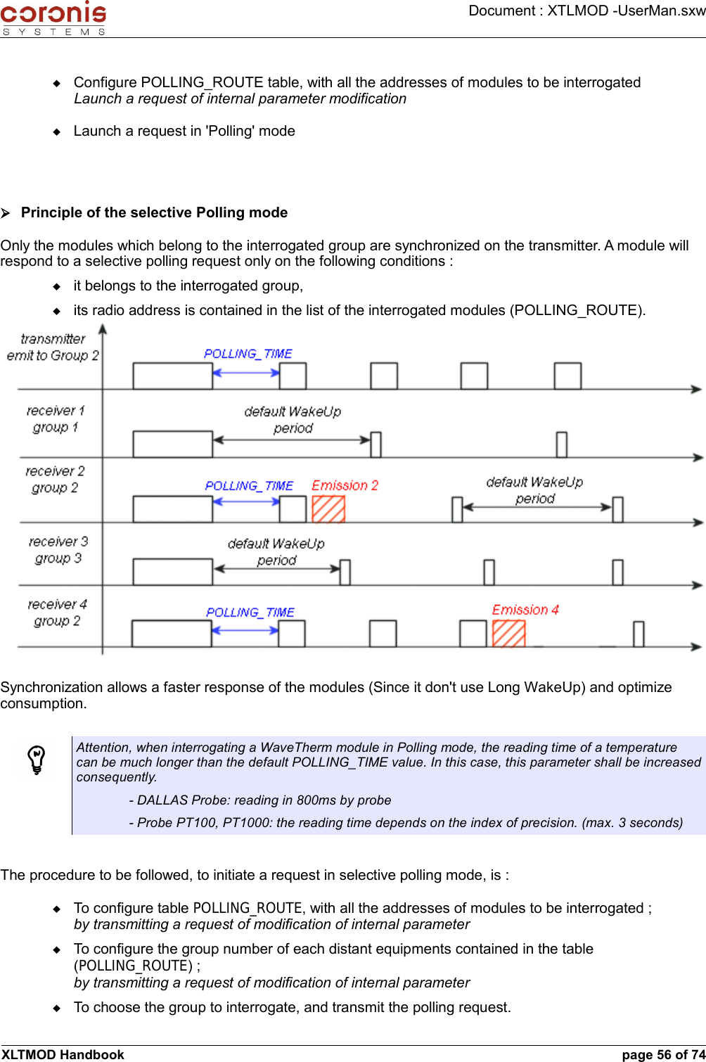 Document : XTLMOD -UserMan.sxwConfigure POLLING_ROUTE table, with all the addresses of modules to be interrogatedLaunch a request of internal parameter modificationLaunch a request in &apos;Polling&apos; mode➢Principle of the selective Polling modeOnly the modules which belong to the interrogated group are synchronized on the transmitter. A module will respond to a selective polling request only on the following conditions :it belongs to the interrogated group, its radio address is contained in the list of the interrogated modules (POLLING_ROUTE).Synchronization allows a faster response of the modules (Since it don&apos;t use Long WakeUp) and optimize consumption.Attention, when interrogating a WaveTherm module in Polling mode, the reading time of a temperature can be much longer than the default POLLING_TIME value. In this case, this parameter shall be increased consequently. - DALLAS Probe: reading in 800ms by probe- Probe PT100, PT1000: the reading time depends on the index of precision. (max. 3 seconds)The procedure to be followed, to initiate a request in selective polling mode, is :To configure table POLLING_ROUTE, with all the addresses of modules to be interrogated ;by transmitting a request of modification of internal parameterTo configure the group number of each distant equipments contained in the table (POLLING_ROUTE) ;by transmitting a request of modification of internal parameterTo choose the group to interrogate, and transmit the polling request.XLTMOD Handbook page 56 of 74