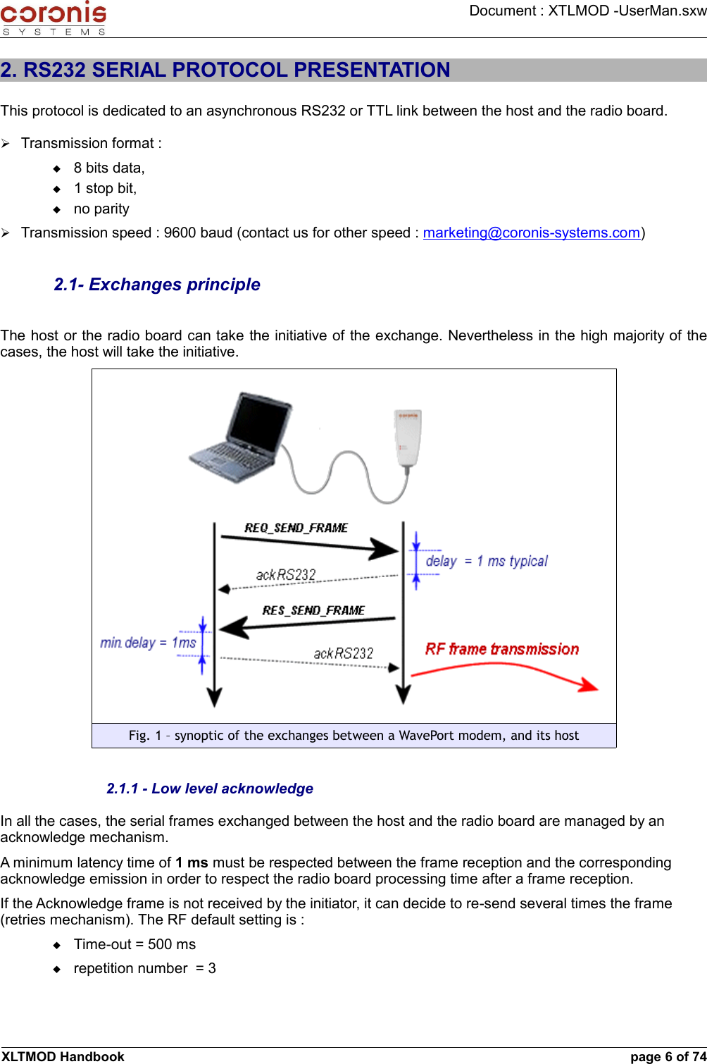 Document : XTLMOD -UserMan.sxw2. RS232 SERIAL PROTOCOL PRESENTATIONThis protocol is dedicated to an asynchronous RS232 or TTL link between the host and the radio board.➢Transmission format : 8 bits data, 1 stop bit, no parity➢Transmission speed : 9600 baud (contact us for other speed : marketing@coronis-systems.com)2.1- Exchanges principleThe host or the radio board can take the initiative of the exchange. Nevertheless in the high majority of the cases, the host will take the initiative.Fig. 1 – synoptic of the exchanges between a WavePort modem, and its host2.1.1 - Low level acknowledgeIn all the cases, the serial frames exchanged between the host and the radio board are managed by an acknowledge mechanism.A minimum latency time of 1 ms must be respected between the frame reception and the corresponding acknowledge emission in order to respect the radio board processing time after a frame reception.If the Acknowledge frame is not received by the initiator, it can decide to re-send several times the frame (retries mechanism). The RF default setting is :Time-out = 500 msrepetition number  = 3XLTMOD Handbook page 6 of 74