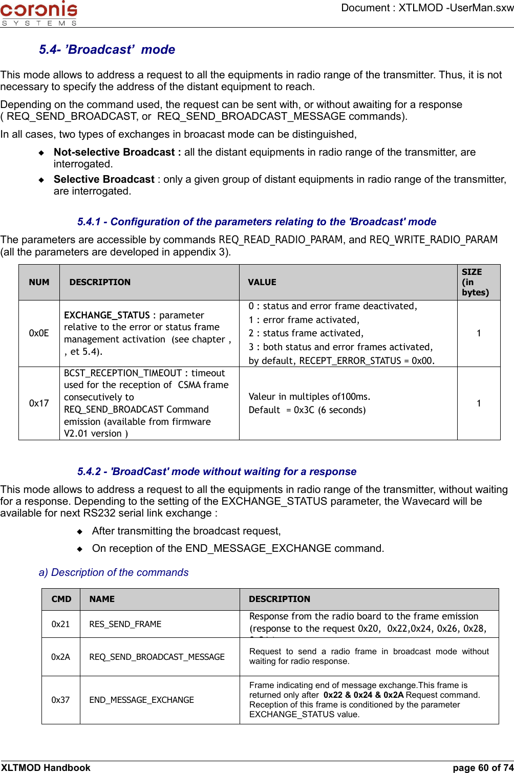 Document : XTLMOD -UserMan.sxw5.4- ’Broadcast’  modeThis mode allows to address a request to all the equipments in radio range of the transmitter. Thus, it is not necessary to specify the address of the distant equipment to reach.Depending on the command used, the request can be sent with, or without awaiting for a response ( REQ_SEND_BROADCAST, or  REQ_SEND_BROADCAST_MESSAGE commands).In all cases, two types of exchanges in broacast mode can be distinguished,Not-selective Broadcast : all the distant equipments in radio range of the transmitter, are interrogated.Selective Broadcast : only a given group of distant equipments in radio range of the transmitter, are interrogated.5.4.1 - Configuration of the parameters relating to the &apos;Broadcast&apos; modeThe parameters are accessible by commands REQ_READ_RADIO_PARAM, and REQ_WRITE_RADIO_PARAM (all the parameters are developed in appendix 3).NUM DESCRIPTION VALUESIZE (in bytes)0x0EEXCHANGE_STATUS : parameter relative to the error or status frame management activation  (see chapter , , et 5.4).0 : status and error frame deactivated, 1 : error frame activated,2 : status frame activated,3 : both status and error frames activated,by default, RECEPT_ERROR_STATUS = 0x00.10x17BCST_RECEPTION_TIMEOUT : timeout used for the reception of  CSMA frame consecutively to REQ_SEND_BROADCAST Command emission (available from firmware V2.01 version )Valeur in multiples of100ms.Default  = 0x3C (6 seconds) 15.4.2 - &apos;BroadCast&apos; mode without waiting for a responseThis mode allows to address a request to all the equipments in radio range of the transmitter, without waiting for a response. Depending to the setting of the EXCHANGE_STATUS parameter, the Wavecard will be available for next RS232 serial link exchange :After transmitting the broadcast request,On reception of the END_MESSAGE_EXCHANGE command.a) Description of the commandsCMD NAME DESCRIPTION0x21 RES_SEND_FRAME Response from the radio board to the frame emission (response to the request 0x20,  0x22,0x24, 0x26, 0x28, 0x2A )0x2A REQ_SEND_BROADCAST_MESSAGE Request   to   send   a   radio   frame   in   broadcast   mode   without waiting for radio response.0x37 END_MESSAGE_EXCHANGEFrame indicating end of message exchange.This frame is returned only after  0x22 &amp; 0x24 &amp; 0x2A Request command. Reception of this frame is conditioned by the parameter EXCHANGE_STATUS value.XLTMOD Handbook page 60 of 74