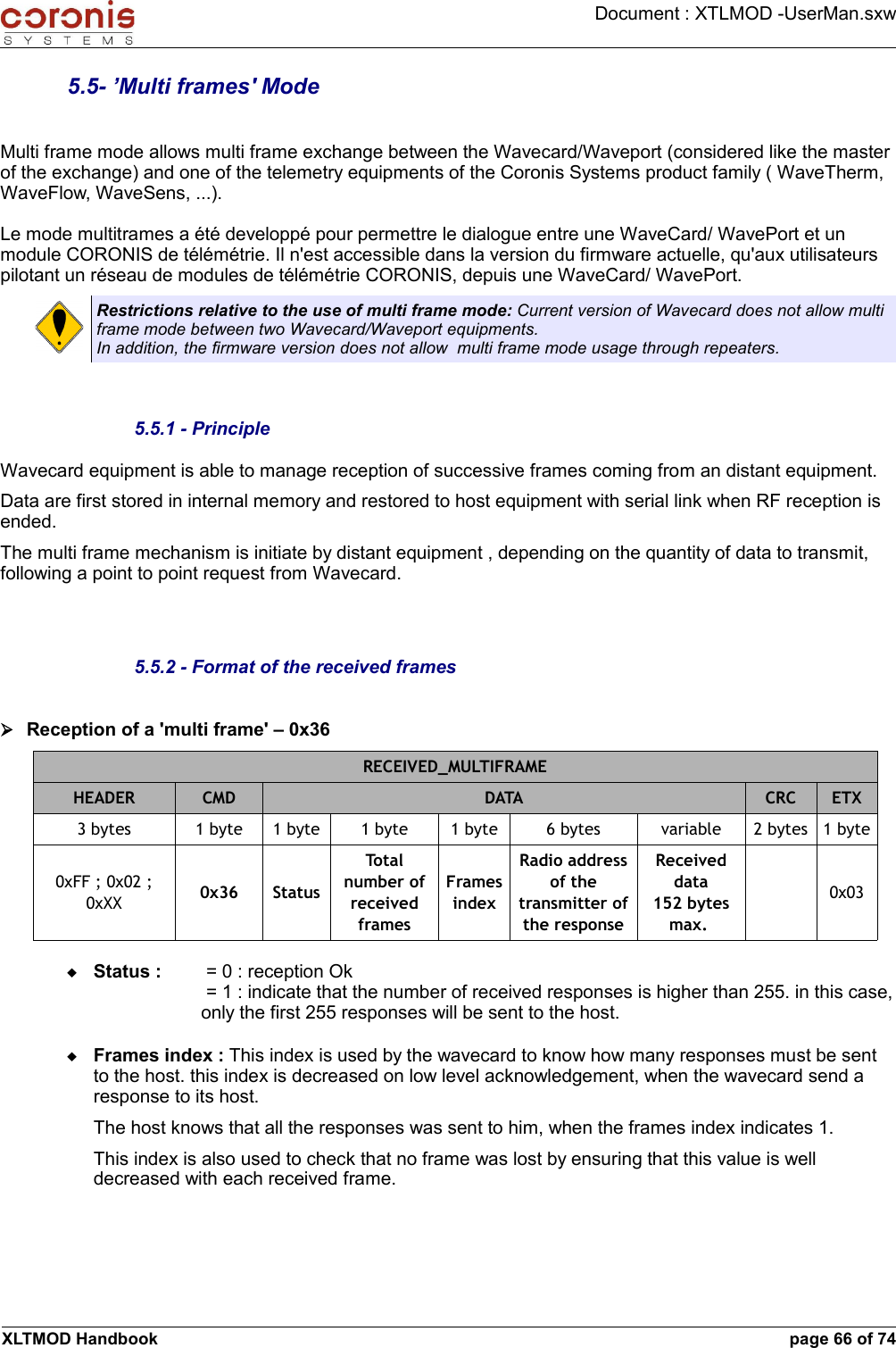 Document : XTLMOD -UserMan.sxw5.5- ’Multi frames&apos; ModeMulti frame mode allows multi frame exchange between the Wavecard/Waveport (considered like the master of the exchange) and one of the telemetry equipments of the Coronis Systems product family ( WaveTherm, WaveFlow, WaveSens, ...).Le mode multitrames a été developpé pour permettre le dialogue entre une WaveCard/ WavePort et un module CORONIS de télémétrie. Il n&apos;est accessible dans la version du firmware actuelle, qu&apos;aux utilisateurs pilotant un réseau de modules de télémétrie CORONIS, depuis une WaveCard/ WavePort.Restrictions relative to the use of multi frame mode: Current version of Wavecard does not allow multi frame mode between two Wavecard/Waveport equipments.In addition, the firmware version does not allow  multi frame mode usage through repeaters.5.5.1 - PrincipleWavecard equipment is able to manage reception of successive frames coming from an distant equipment.Data are first stored in internal memory and restored to host equipment with serial link when RF reception is ended.The multi frame mechanism is initiate by distant equipment , depending on the quantity of data to transmit, following a point to point request from Wavecard.5.5.2 - Format of the received frames➢Reception of a &apos;multi frame&apos; – 0x36RECEIVED_MULTIFRAMEHEADER CMD DATA CRC ETX3 bytes 1 byte 1 byte 1 byte 1 byte 6 bytes variable 2 bytes 1 byte0xFF ; 0x02 ; 0xXX 0x36 StatusTotal number of received framesFrames indexRadio address of the transmitter of the responseReceived data152 bytes max. 0x03Status :   = 0 : reception Ok = 1 : indicate that the number of received responses is higher than 255. in this case, only the first 255 responses will be sent to the host.Frames index : This index is used by the wavecard to know how many responses must be sent to the host. this index is decreased on low level acknowledgement, when the wavecard send a response to its host.The host knows that all the responses was sent to him, when the frames index indicates 1.This index is also used to check that no frame was lost by ensuring that this value is well decreased with each received frame.XLTMOD Handbook page 66 of 74